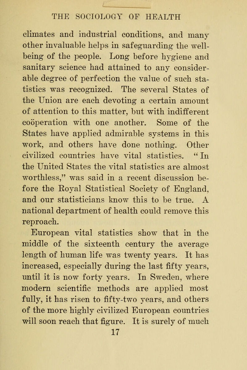 climates and industrial conditions, and many other invaluable helps in safeguarding the well- being of the people. Long before hygiene and sanitary science had attained to any consider- able degree of perfection the value of such sta- tistics was recognized. The several States of the Union are each devoting a certain amount of attention to this matter, but with indifferent cooperation with one another. Some of the States have applied admirable systems in this work, and others have done nothing. Other civilized countries have vital statistics.  In the United States the vital statistics are almost worthless, was said in a recent discussion be- fore the Eoyal Statistical Society of England, and our statisticians know this to be true. A national department of health could remove this reproach. European vital statistics show that in the middle of the sixteenth century the average length of human life was twenty years. It has increased, especially during the last fifty years, until it is now forty years. In Sweden, where modem scientific methods are applied most fully, it has risen to fifty-two years, and others of the more highly civilized European countries will soon reach that figure. It is surely of much