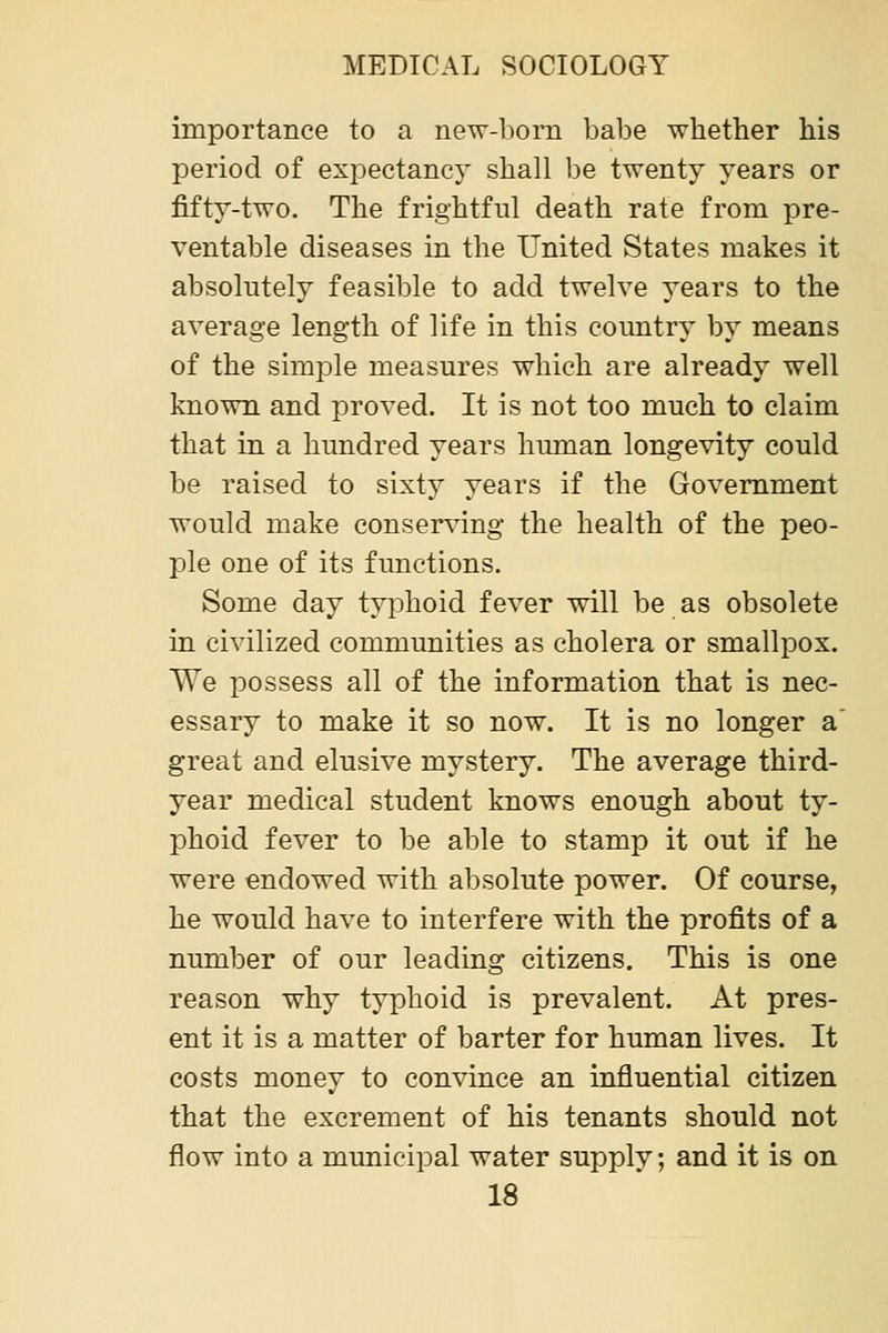 importance to a new-born babe whether his period of expectancy shall be twenty years or fifty-two. The frightful death rate from pre- ventable diseases in the United States makes it absolutely feasible to add twelve years to the average length of life in this country by means of the simple measures which are already well known and proved. It is not too much to claim that in a hundred years human longevity could be raised to sixty years if the Government would make conserving the health of the peo- ple one of its functions. Some day typhoid fever will be as obsolete in civilized communities as cholera or smallpox. We possess all of the information that is nec- essary to make it so now. It is no longer a' great and elusive mystery. The average third- year medical student knows enough about ty- phoid fever to be able to stamp it out if he were endowed with absolute power. Of course, he would have to interfere with the profits of a number of our leading citizens. This is one reason why typhoid is prevalent. At pres- ent it is a matter of barter for human lives. It costs money to convince an influential citizen that the excrement of his tenants should not flow into a municipal water supply; and it is on