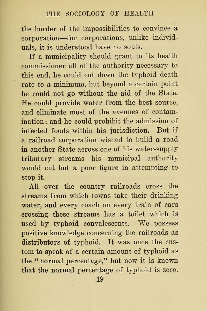 the border of the impossibilities to convince a corporation—for corporations, milike individ- uals, it is understood have no souls. If a municipality should grant to its health commissioner all of the authority necessary to this end, he could cut down the typhoid death rate to a minimum, but beyond a certain point he could not go without the aid of the State. He could provide water from the best source, and eliminate most of the avenues of contam- ination ; and he could prohibit the admission of infected foods within his jurisdiction. But if a railroad corporation wished to build a road in another State across one of his water-supply tributary streams his municipal authority would cut but a poor figure in attempting to stop it. All over the country railroads cross the streams from which towns take their drinking water, and every coach on every train of cars crossing these streams has a toilet which is used by typhoid convalescents. We possess positive knowledge concerning the railroads as distributors of typhoid. It was once the cus- tom to speak of a certain amount of typhoid as the  normal percentage, but now it is known that the normal percentage of typhoid is zero.