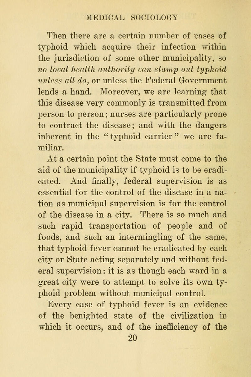 Then there are a certain number of cases of typhoid which acquire their infection within the jurisdiction of some other municipality, so no local health authority can stamp out typhoid unless all do, or unless the Federal Government lends a hand. Moreover, we are learning that this disease very commonly is transmitted from person to person; nurses are particularly prone to contract the disease; and with the dangers inherent in the  typhoid carrier  we are fa- miliar. At a certain point the State must come to the aid of the municipality if typhoid is to be eradi- cated. And finally, federal supervision is as essential for the control of the diseuse in a na- tion as municipal supervision is for the control of the disease in a city. There is so much and such rapid transportation of people and of foods, and such an intermingling of the same, that typhoid fever cannot be eradicated by each city or State acting separately and without fed- eral supervision: it is as though each ward in a great city were to attempt to solve its own ty- phoid problem without municipal control. Every case of typhoid fever is an evidence of the benighted state of the civilization in which it occurs, and of the inefficiency of the