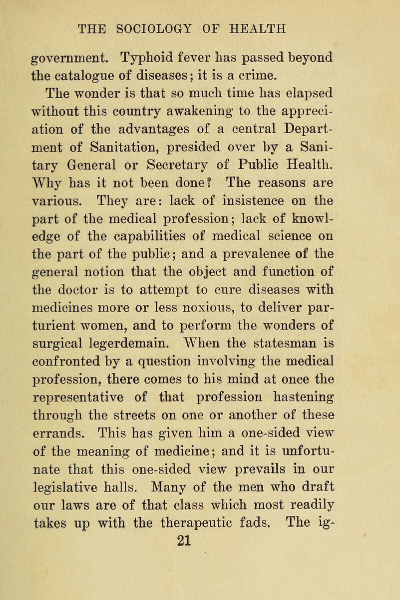 government. Typhoid fever has passed beyond the catalogue of diseases; it is a crime. The wonder is that so much time has elapsed without this country awakening to the appreci- ation of the advantages of a central Depart- ment of Sanitation, presided over by a Sani- tary General or Secretary of Public Health. Why has it not been done? The reasons are various. They are: lack of insistence on the part of the medical profession; lack of knowl- edge of the capabilities of medical science on the part of the public; and a prevalence of the general notion that the object and function of the doctor is to attempt to cure diseases with medicines more or less noxious, to deliver par- turient women, and to perform the wonders of surgical legerdemain. When the statesman is confronted by a question involving the medical profession, there comes to his mind at once the representative of that profession hastening through the streets on one or another of these errands. This has given him a one-sided view of the meaning of medicine; and it is unfortu- nate that this one-sided view prevails in our legislative halls. Many of the men who draft our laws are of that class which most readily takes up with the therapeutic fads. The ig-