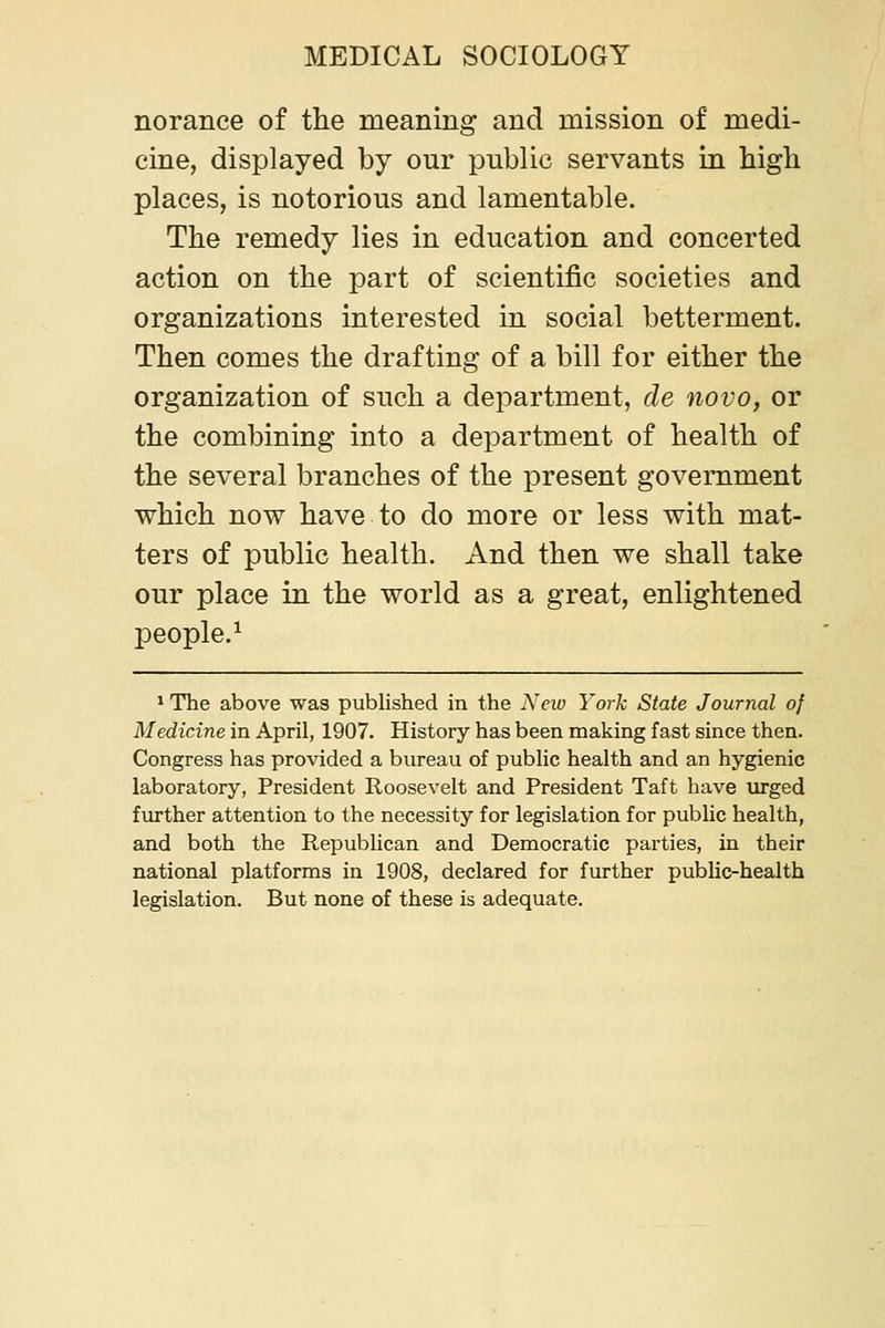norance of the meaning and mission of medi- cine, displayed by our public servants in high places, is notorious and lamentable. The remedy lies in education and concerted action on the part of scientific societies and organizations interested in social betterment. Then comes the drafting of a bill for either the organization of such a department, de novo, or the combining into a department of health of the several branches of the present government which now have to do more or less with mat- ters of public health. And then we shall take our place in the world as a great, enlightened people.^ * The above was published in the jYcw York State Journal of Medicine in April, 1907. History has been making fast since then. Congress has provided a bureau of public health and an hygienic laboratory, President Roosevelt and President Taft have urged further attention to the necessity for legislation for public health, and both the Republican and Democratic parties, in their national platforms in 1908, declared for further public-health legislation. But none of these is adequate.