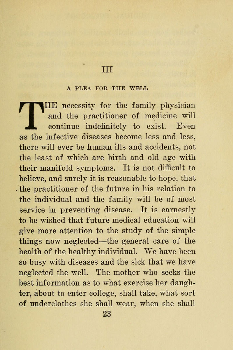 Ill A PLEA FOR THE WELL THE necessity for the family jDhysician and the practitioner of medicine will continue indefinitely to exist. Even as the infective diseases become less and less, there will ever be human ills and accidents, not the least of which are birth and old age with their manifold symptoms. It is not difficult to believe, and surely it is reasonable to hope, that the practitioner of the future in his relation to the individual and the family will be of most service in preventing disease. It is earnestly to be wished that future medical education will give more attention to the study of the simple things now neglected—the general care of the health of the healthy individual. We have been so busy with diseases and the sick that we have neglected the well. The mother who seeks the best information as to what exercise her daugh- ter, about to enter college, shall take, what sort of underclothes she shall wear, when she shall