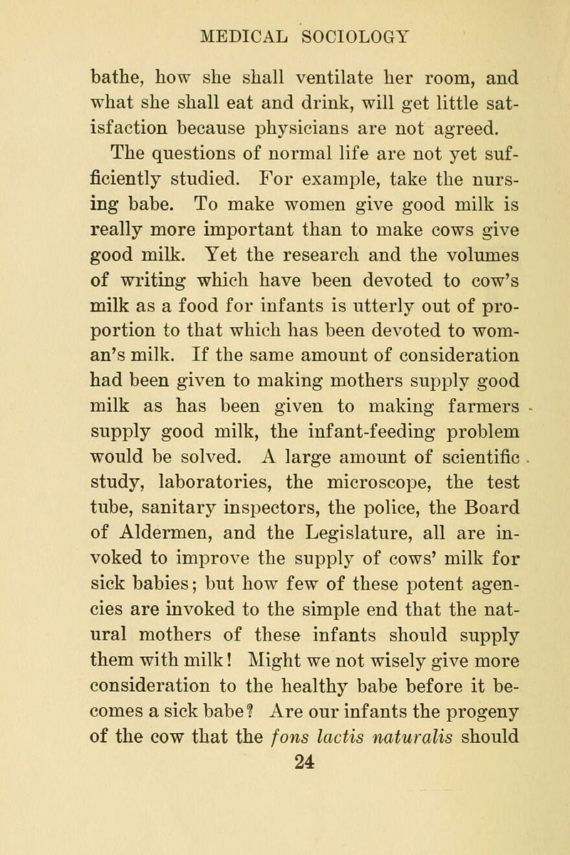 bathe, how she shall ventilate her room, and what she shall eat and drink, will get little sat- isfaction because physicians are not agreed. The questions of normal life are not yet suf- ficiently studied. For example, take the nurs- ing babe. To make women give good milk is really more important than to make cows give good milk. Yet the research and the volumes of writing which have been devoted to cow's milk as a food for infants is utterly out of pro- portion to that which has been devoted to wom- an's milk. If the same amount of consideration had been given to making mothers supply good milk as has been given to making farmers supply good milk, the infant-feeding problem would be solved. A large amount of scientific study, laboratories, the microscope, the test tube, sanitary inspectors, the police, the Board of Aldermen, and the Legislature, all are in- voked to improve the supply of cows' milk for sick babies; but how few of these potent agen- cies are invoked to the simple end that the nat- ural mothers of these infants should supply them with milk! Might we not wisely give more consideration to the healthy babe before it be- comes a sick babef Are our infants the progeny of the cow that the fons lactis naturalis should