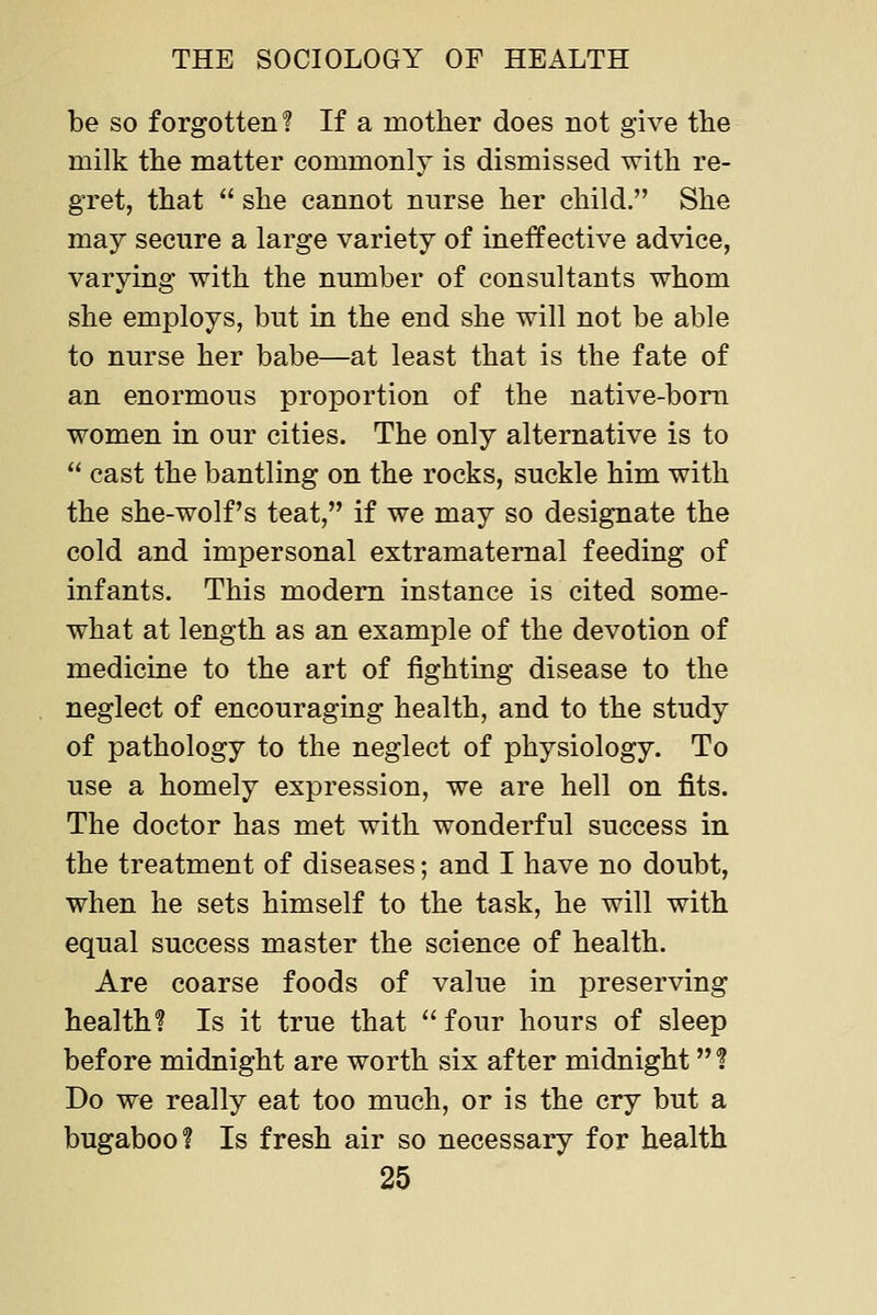 be so forgotten? If a mother does not give the milk the matter commonly is dismissed with re- gret, that  she cannot nnrse her child. She may secure a large variety of ineffective advice, varying with the number of consultants whom she employs, but in the end she will not be able to nurse her babe—at least that is the fate of an enormous proportion of the native-bom women in our cities. The only alternative is to  cast the bantling on the rocks, suckle him with the she-wolf's teat, if we may so designate the cold and impersonal extramaternal feeding of infants. This modem instance is cited some- what at length as an example of the devotion of medicine to the art of fighting disease to the neglect of encouraging health, and to the study of pathology to the neglect of physiology. To use a homely expression, we are hell on fits. The doctor has met with wonderful success in the treatment of diseases; and I have no doubt, when he sets himself to the task, he will with equal success master the science of health. Are coarse foods of value in preserving health? Is it true that  four hours of sleep before midnight are worth six after midnight ? Do we really eat too much, or is the cry but a bugaboo? Is fresh air so necessary for health