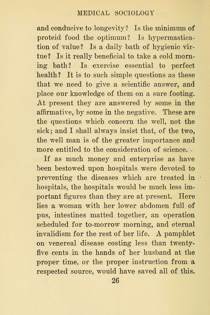 and conducive to longevity 1 Is the minimum of proteid food the optimum? Is hypermastica- tion of value? Is a daily bath of hygienic vir- tue ? Is it really beneficial to take a cold morn- ing bath? Is exercise essential to perfect health? It is to such simple questions as these that we need to give a scientific answer, and place our knowledge of them on a sure footing. At present they are answered by some in the affirmative, by some in the negative. These are the questions which concern the well, not the sick; and I shall always insist that, of the two, the well man is of the greater importance and more entitled to the consideration of science. - If as much money and enterprise as have been bestowed upon hospitals were devoted to preventing the diseases which are treated in hospitals, the hospitals would be much less im- portant figures than they are at present. Here lies a woman with her lower abdomen full of pus, intestines matted together, an operation scheduled for to-morrow morning, and eternal invalidism for the rest of her life. A pamphlet on venereal disease costing less than twenty- five cents in the hands of her husband at the proper time, or the proper instruction from a respected source, would have saved all of this.