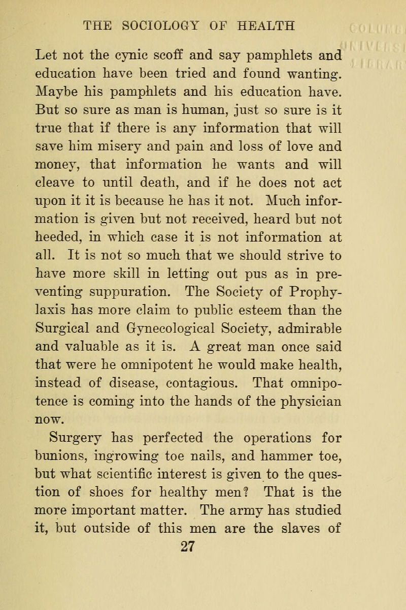Let not the cynic scoff and say pamphlets and education have been tried and found wanting. Maybe his pamphlets and his education have. But so sure as man is human, just so sure is it true that if there is any information that will save him misery and pain and loss of love and money, that information he wants and will cleave to until death, and if he does not act upon it it is because he has it not. Much infor- mation is given but not received, heard but not heeded, in which case it is not information at all. It is not so much that we should strive to have more skill in letting out pus as in pre- venting suppuration. The Society of Prophy- laxis has more claim to public esteem than the Surgical and Gynecological Society, admirable and valuable as it is. A great man once said that were he omnipotent he would make health, instead of disease, contagious. That omnipo- tence is coming into the hands of the physician now. Surgery has perfected the operations for bunions, ingrowing toe nails, and hammer toe, but what scientific interest is given to the ques- tion of shoes for healthy men? That is the more important matter. The army has studied it, but outside of this men are the slaves of