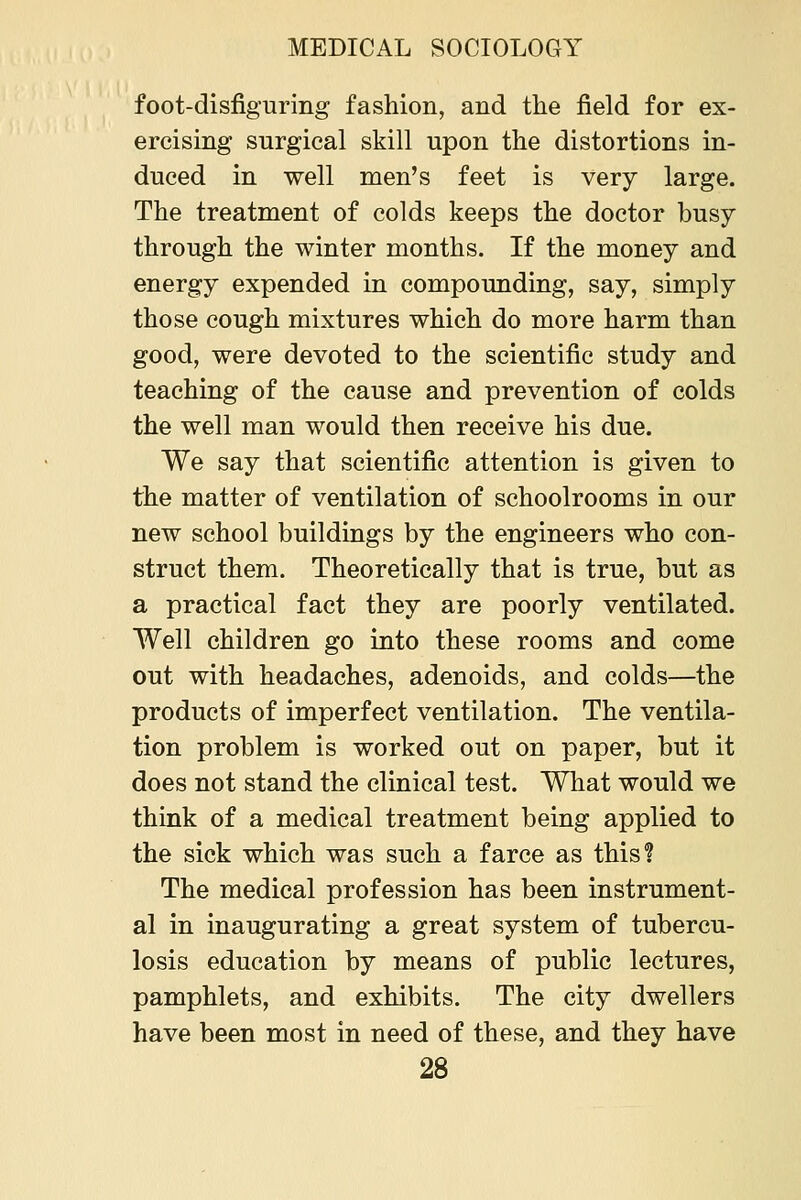 foot-disfiguring fashion, and the field for ex- ercising surgical skill upon the distortions in- duced in well men's feet is very large. The treatment of colds keeps the doctor busy through the winter months. If the money and energy expended in compounding, say, simply those cough mixtures which do more harm than good, were devoted to the scientific study and teaching of the cause and prevention of colds the well man would then receive his due. We say that scientific attention is given to the matter of ventilation of schoolrooms in our new school buildings by the engineers who con- struct them. Theoretically that is true, but as a practical fact they are poorly ventilated. Well children go into these rooms and come out with headaches, adenoids, and colds—the products of imperfect ventilation. The ventila- tion problem is worked out on paper, but it does not stand the clinical test. What would we think of a medical treatment being applied to the sick which was such a farce as this? The medical profession has been instrument- al in inaugurating a great system of tubercu- losis education by means of public lectures, pamphlets, and exhibits. The city dwellers have been most in need of these, and they have