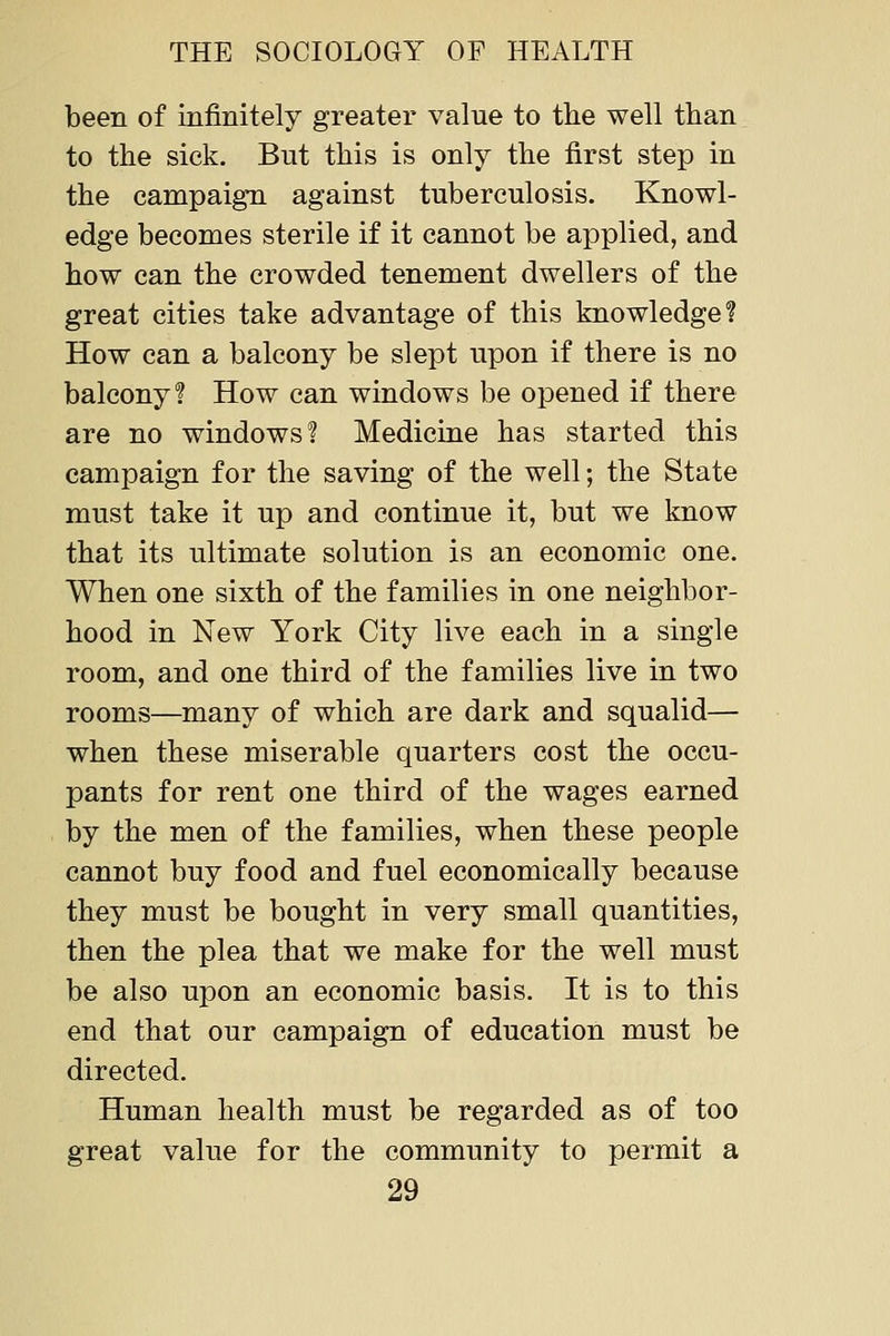 been of infinitely greater value to the well than to the sick. But this is only the first step in the campaign against tuberculosis. Knowl- edge becomes sterile if it cannot be applied, and how can the crowded tenement dwellers of the great cities take advantage of this knowledge? How can a balcony be slept upon if there is no balcony? How can windows be opened if there are no windows'? Medicine has started this campaign for the saving of the well; the State must take it up and continue it, but we know that its ultimate solution is an economic one. When one sixth of the families in one neighbor- hood in New York City live each in a single room, and one third of the families live in two rooms—many of which are dark and squalid— when these miserable quarters cost the occu- pants for rent one third of the wages earned by the men of the families, when these people cannot buy food and fuel economically because they must be bought in very small quantities, then the plea that we make for the well must be also upon an economic basis. It is to this end that our campaign of education must be directed. Human health must be regarded as of too great value for the community to permit a