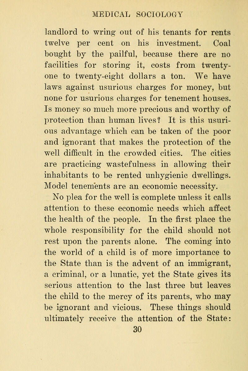 landlord to wring out of his tenants for rents twelve per cent on his investment. Coal bought by the pailful, because there are no facilities for storing it, costs from twenty- one to twenty-eight dollars a ton. We have laws against usurious charges for money, but none for usurious charges for tenement houses. Is money so much more precious and worthy of protection than human lives? It is this usuri- ous advantage which can be taken of the poor and ignorant that makes the protection of the well difficult in the crowded cities. The cities are practicing wastefulness in allowing their inhabitants to be rented unhygienic dwellings. Model tenements are an economic necessity. No plea for the well is complete unless it calls attention to these economic needs which affect the health of the people. In the first place the whole responsibility for the child should not rest upon the parents alone. The coming into the world of a child is of more importance to the State than is the advent of an immigrant, a criminal, or a lunatic, yet the State gives its serious attention to the last three but leaves the child to the mercy of its parents, who may be ignorant and vicious. These things should ultimately receive the attention of the State: