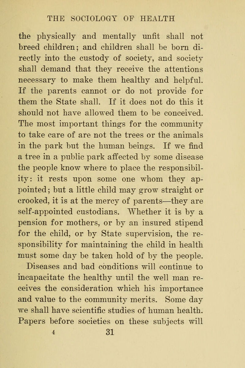 the physically and mentally unfit shall not breed children; and children shall be bom di- rectly into the custody of society, and society shall demand that they receive the attentions necessary to make them healthy and helpful. If the parents cannot or do not provide for them the State shall. If it does not do this it should not have allowed them to be conceived. The most important things for the community to take care of are not the trees or the animals in the park but the human beings. If we find a tree in a public park affected by some disease the people know where to place the responsibil- ity: it rests upon some one whom they ap- pointed ; but a little child may grow straight or crooked, it is at the mercy of parents—they are self-appointed custodians. Whether it is by a pension for mothers, or by an insured stipend for the child, or by State supervision, the re- sponsibility for maintaining the child in health must some day be taken hold of by the people. Diseases and bad conditions will continue to incapacitate the healthy until the well man re- ceives the consideration which his importance and value to the community merits. Some day we shall have scientific studies of human health. Papers before societies on these subjects will