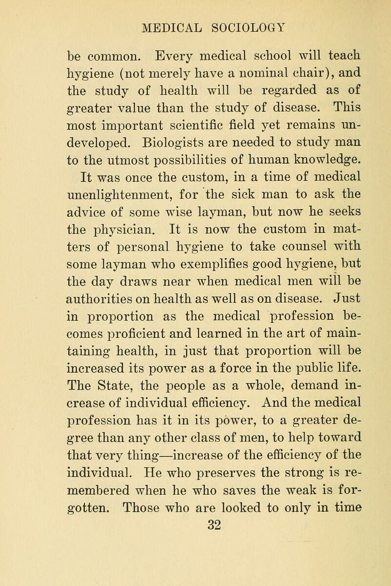 be common. Every medical school will teach hygiene (not merely have a nominal chair), and the study of health will be regarded as of greater value than the study of disease. This most important scientific field yet remains un- developed. Biologists are needed to study man to the utmost possibilities of human knowledge. It was once the custom, in a time of medical unenlightenment, for the sick man to ask the advice of some wise layman, but now he seeks the physician. It is now the custom in mat- ters of personal hygiene to take counsel with some layman who exemplifies good hygiene, but the day draws near when medical men will be authorities on health as well as on disease. Just in proportion as the medical profession be- comes proficient and learned in the art of main- taining health, in just that proportion will be increased its power as a force in the public life. The State, the people as a whole, demand in- crease of individual efficiency. And the medical profession has it in its power, to a greater de- gree than any other class of men, to help toward that very thing—increase of the efficiency of the individual. He who preserves the strong is re- membered when he who saves the weak is for- gotten. Those who are looked to only in time