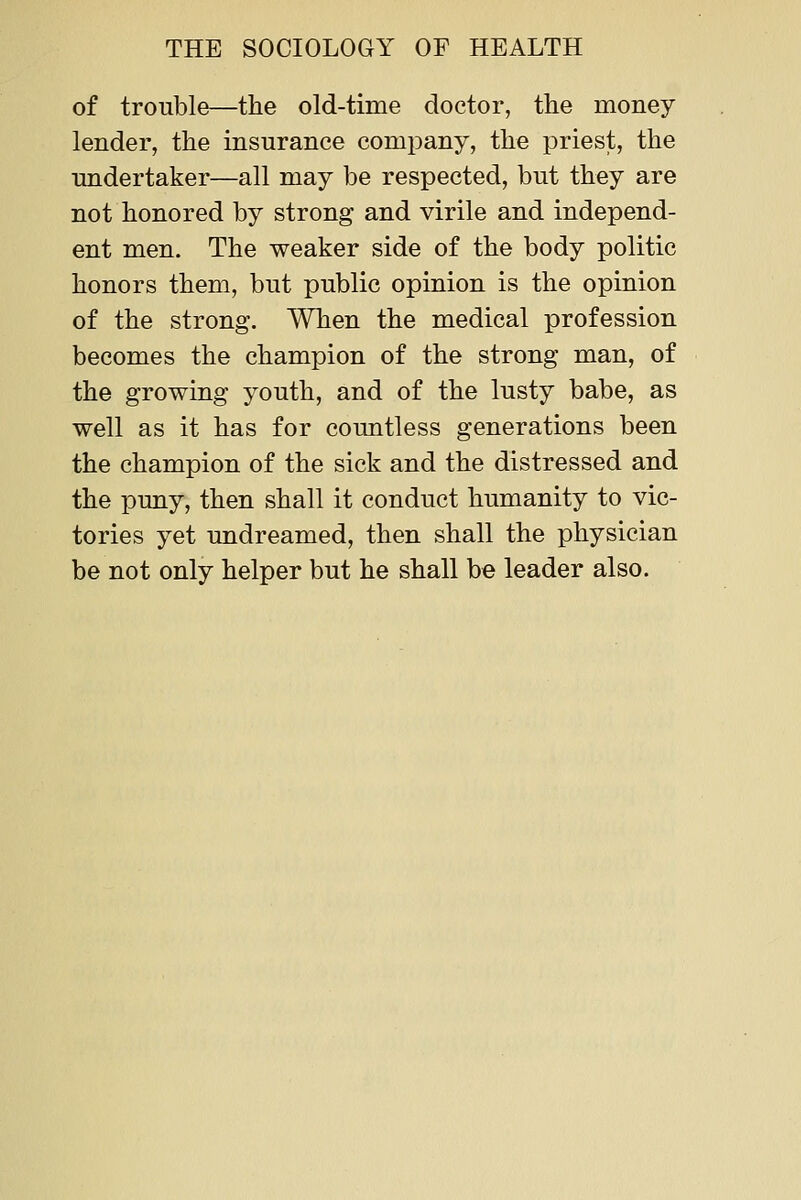 of trouble—the old-time doctor, the money lender, the insurance company, the priest, the undertaker—all may be respected, but they are not honored by strong and virile and independ- ent men. The weaker side of the body politic honors them, but public opinion is the opinion of the strong. When the medical profession becomes the champion of the strong man, of the growing youth, and of the lusty babe, as well as it has for countless generations been the champion of the sick and the distressed and the puny, then shall it conduct humanity to vic- tories yet undreamed, then shall the physician be not only helper but he shall be leader also.