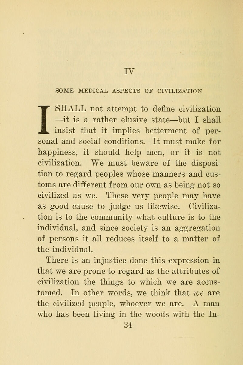 IV SOME MEDICAL ASPECTS OF CIVILIZATION I SHALL not attempt to define civilization —^it is a rather elusive state—but I shall insist that it implies betterment of per- sonal and social conditions. It must make for happiness, it should help men, or it is not civilization. We must beware of the disposi- tion to regard peoples whose manners and cus- toms are different from our own as being not so civilized as we. These very people may have as good cause to judge us likewise. Civiliza- tion is to the community what culture is to the individual, and since society is an aggregation of persons it all reduces itself to a matter of the individual. There is an injustice done this expression in that we are prone to regard as the attributes of civilization the things to which we are accus- tomed. In other words, we think that we are the civilized people, whoever we are. A man who has been li\ing in the woods with the In-