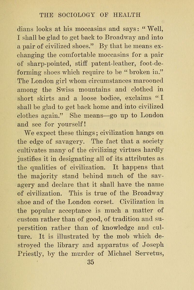 dians looks at his moccasins and says:  Well, I shall be glad to get back to Broadway and into a pair of civilized shoes. By that he means ex- changing the comfortable moccasins for a pair of sharp-pointed, stiff patent-leather, foot-de- forming shoes which require to be  broken in. The London girl whom circumstances marooned among the Swiss mountains and clothed in short skirts and a loose bodice, exclaims  I shall be glad to get back home and into civilized clothes again. She means—go up to London and see for yourself! We expect these things; civilization hangs on the edge of savagery. The fact that a society cultivates many of the civilizing virtues hardly justifies it in designating all of its attributes as the qualities of civilization. It happens that the majority stand behind much of the sav- agery and declare that it shall have the name of civilization. This is true of the Broadway shoe and of the London corset. Civilization in the popular acceptance is much a matter of custom rather than of good, of tradition and su- perstition rather than of knowledge and cul- ture. It is illustrated by the mob which de- stroyed the library and apparatus of Joseph Priestly, by the murder of Michael Servetus,