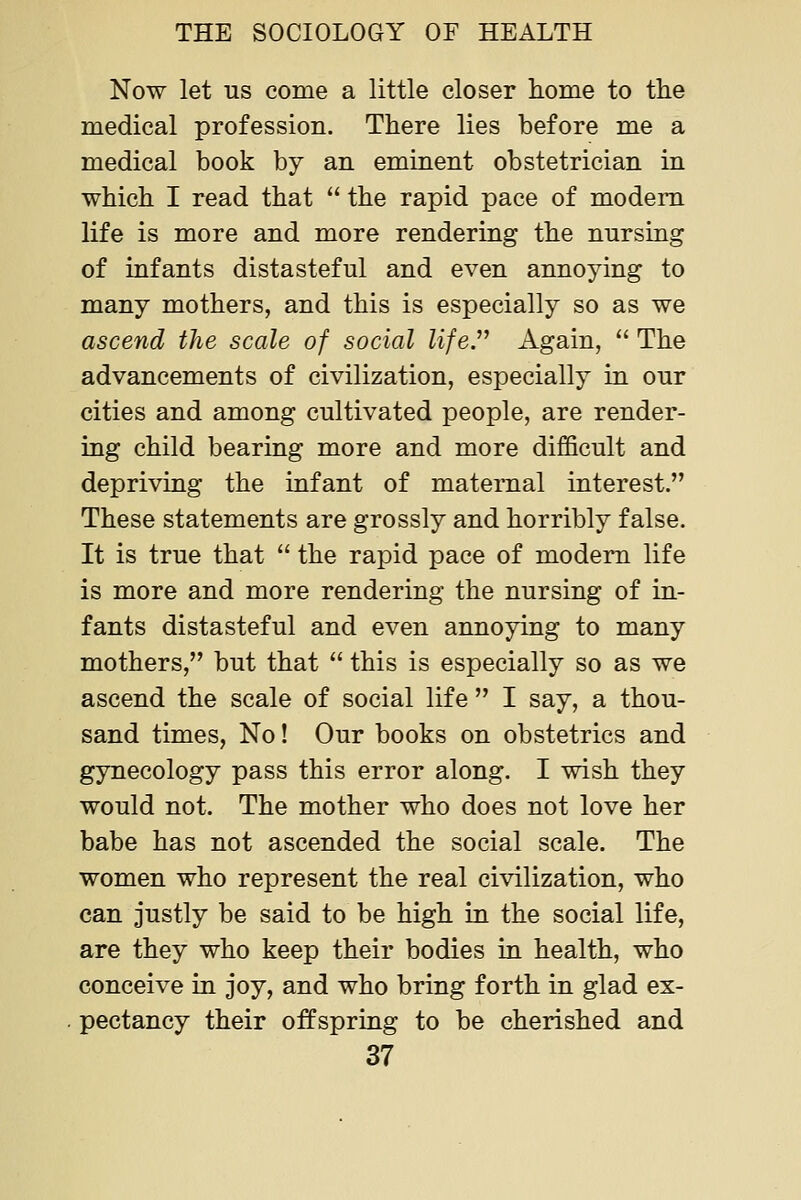 Now let us come a little closer home to the medical profession. There lies before me a medical book by an eminent obstetrician in which I read that  the rapid pace of modem life is more and more rendering the nursing of infants distasteful and even annoying to many mothers, and this is especially so as we ascend the scale of social life. Again,  The advancements of civilization, especially in our cities and among cultivated people, are render- ing child bearing more and more difficult and depriving the infant of maternal interest. These statements are grossly and horribly false. It is true that  the rapid pace of modem life is more and more rendering the nursing of in- fants distasteful and even annoying to many mothers, but that  this is especially so as we ascend the scale of social life  I say, a thou- sand times, No! Our books on obstetrics and gynecology pass this error along. I wish they would not. The mother who does not love her babe has not ascended the social scale. The women who represent the real civilization, who can justly be said to be high in the social life, are they who keep their bodies in health, who conceive in joy, and who bring forth in glad ex- pectancy their offspring to be cherished and