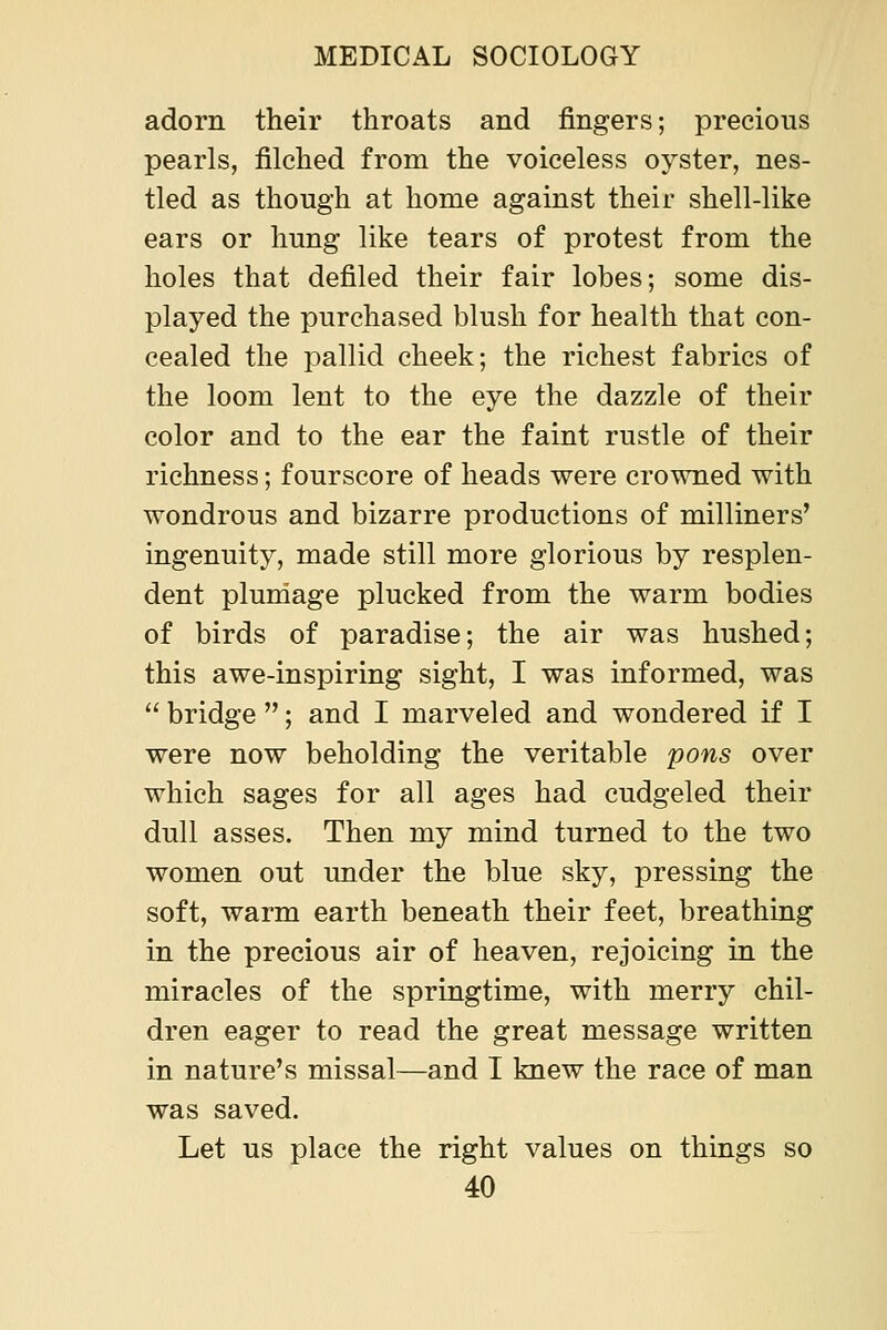 adorn their throats and fingers; precious pearls, filched from the voiceless oyster, nes- tled as though at home against their shell-like ears or hung like tears of protest from the holes that defiled their fair lobes; some dis- played the purchased blush for health that con- cealed the pallid cheek; the richest fabrics of the loom lent to the eye the dazzle of their color and to the ear the faint rustle of their richness; fourscore of heads were crowned with wondrous and bizarre productions of milliners' ingenuity, made still more glorious by resplen- dent pluniage plucked from the warm bodies of birds of paradise; the air was hushed; this awe-inspiring sight, I was informed, was  bridge ; and I marveled and wondered if I were now beholding the veritable pons over which sages for all ages had cudgeled their dull asses. Then my mind turned to the two women out under the blue sky, pressing the soft, warm earth beneath their feet, breathing in the precious air of heaven, rejoicing in the miracles of the springtime, with merry chil- dren eager to read the great message written in nature's missal—and I knew the race of man was saved. Let us place the right values on things so