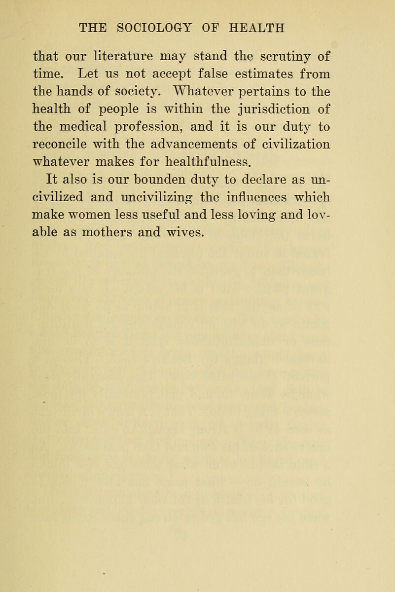 that our literature may stand the scrutiny of time. Let us not accept false estimates from the hands of society. Whatever pertains to the health of people is within the jurisdiction of the medical profession, and it is our duty to reconcile with the advancements of civilization whatever makes for healthfulness. It also is our bounden duty to declare as un- civilized and uncivilizing the influences which make women less useful and less loving and lov- able as mothers and wives.