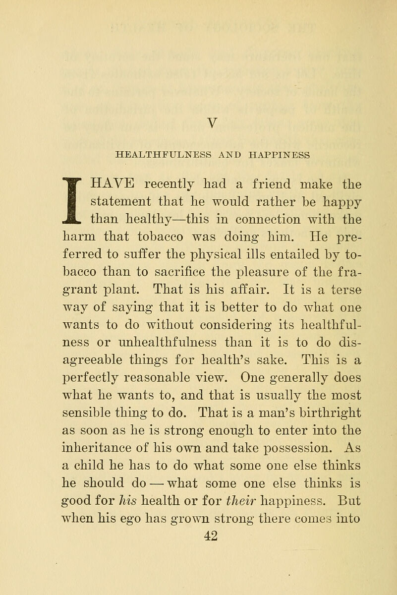 V HEALTHFULNESS AND HAPPINESS HAVE recently had a friend make the statement that he would rather be happy than healthy—this in connection with the harm that tobacco was doing him. He pre- ferred to suffer the physical ills entailed by to- bacco than to sacrifice the pleasure of the fra- grant plant. That is his affair. It is a terse way of saying that it is better to do what one wants to do without considering its healthful- ness or unhealthfulness than it is to do dis- agreeable things for health's sake. This is a perfectly reasonable view. One generally does what he wants to, and that is usually the most sensible thing to do. That is a man's birthright as soon as he is strong enough to enter into the inheritance of his own and take possession. As a child he has to do what some one else thinks he should do — what some one else thinks is good for his health or for their happiness. But when his ego has grown strong there comes into