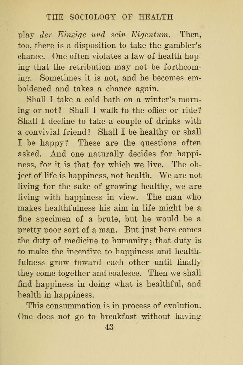 play der Einzige und sein Eigentum. Then, too, there is a disposition to take the gambler's chance. One often violates a law of health hop- ing that the retribution may not be forthcom- ing. Sometimes it is not, and he becomes em- boldened and takes a chance again. Shall I take a cold bath on a winter's morn- ing or not? Shall I walk to the office or ride? Shall I decliae to take a couple of drinks with a convivial friend? Shall I be healthy or shall I be happy? These are the questions often asked. And one naturally decides for happi- ness, for it is that for which we live. The ob- ject of life is happiness, not health. We are not living for the sake of growing healthy, we are living with happiness in \T.ew. The man who makes healthfulness his aim in life might be a fine specimen of a brute, but he would be a pretty poor sort of a man. But just here comes the duty of medicine to humanity; that duty is to make the incentive to happiness and health- fulness grow toward each other until finally they come together and coalesce. Then we shall find happiness in doing what is healthful, and health in happiness. This consummation is in process of evolution. One does not go to breakfast without having