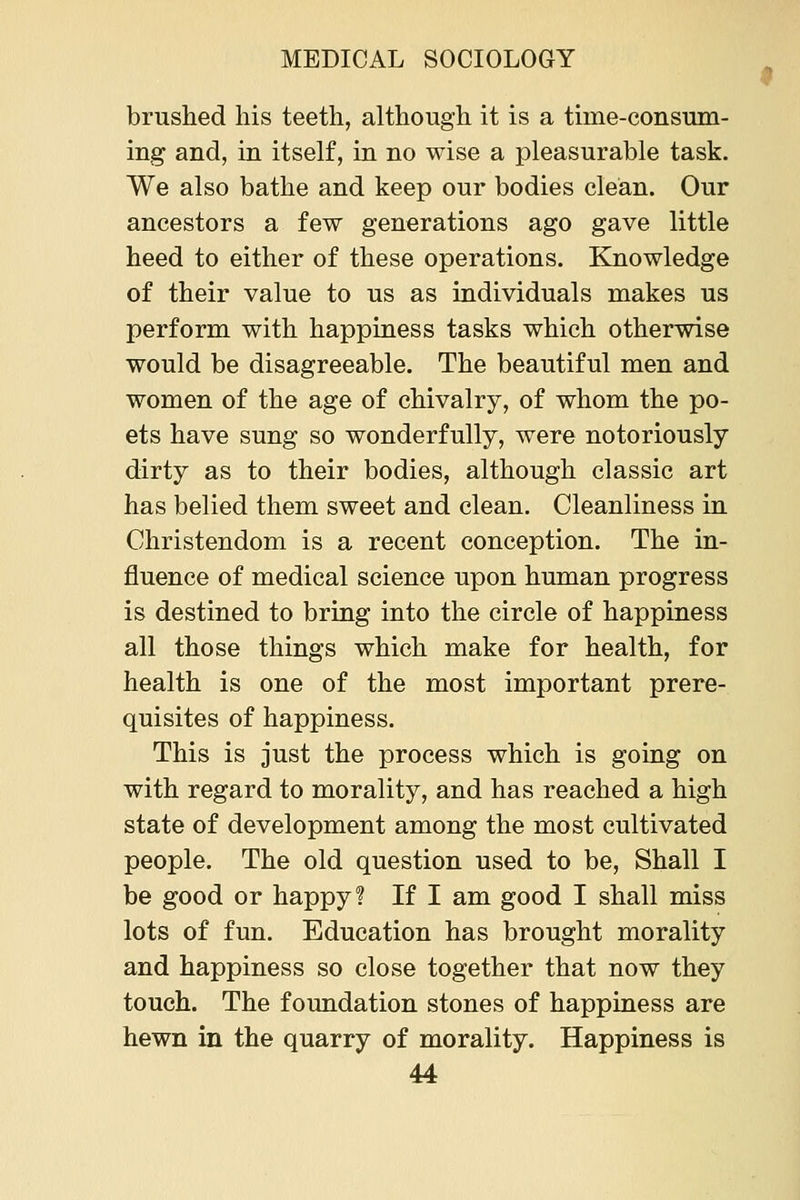 brushed liis teeth, although it is a time-consum- ing and, in itself, in no wise a pleasurable task. We also bathe and keep our bodies clean. Our ancestors a few generations ago gave little heed to either of these operations. Knowledge of their value to us as individuals makes us perform with happiness tasks which otherwise would be disagreeable. The beautiful men and women of the age of chivalry, of whom the po- ets have sung so wonderfully, were notoriously dirty as to their bodies, although classic art has belied them sweet and clean. Cleanliness in Christendom is a recent conception. The in- fluence of medical science upon human progress is destined to bring into the circle of happiness all those things which make for health, for health is one of the most important prere- quisites of happiness. This is just the process which is going on with regard to morality, and has reached a high state of development among the most cultivated people. The old question used to be, Shall I be good or happy? If I am good I shall miss lots of fun. Education has brought morality and happiness so close together that now they touch. The foundation stones of happiness are hewn in the quarry of morality. Happiness is