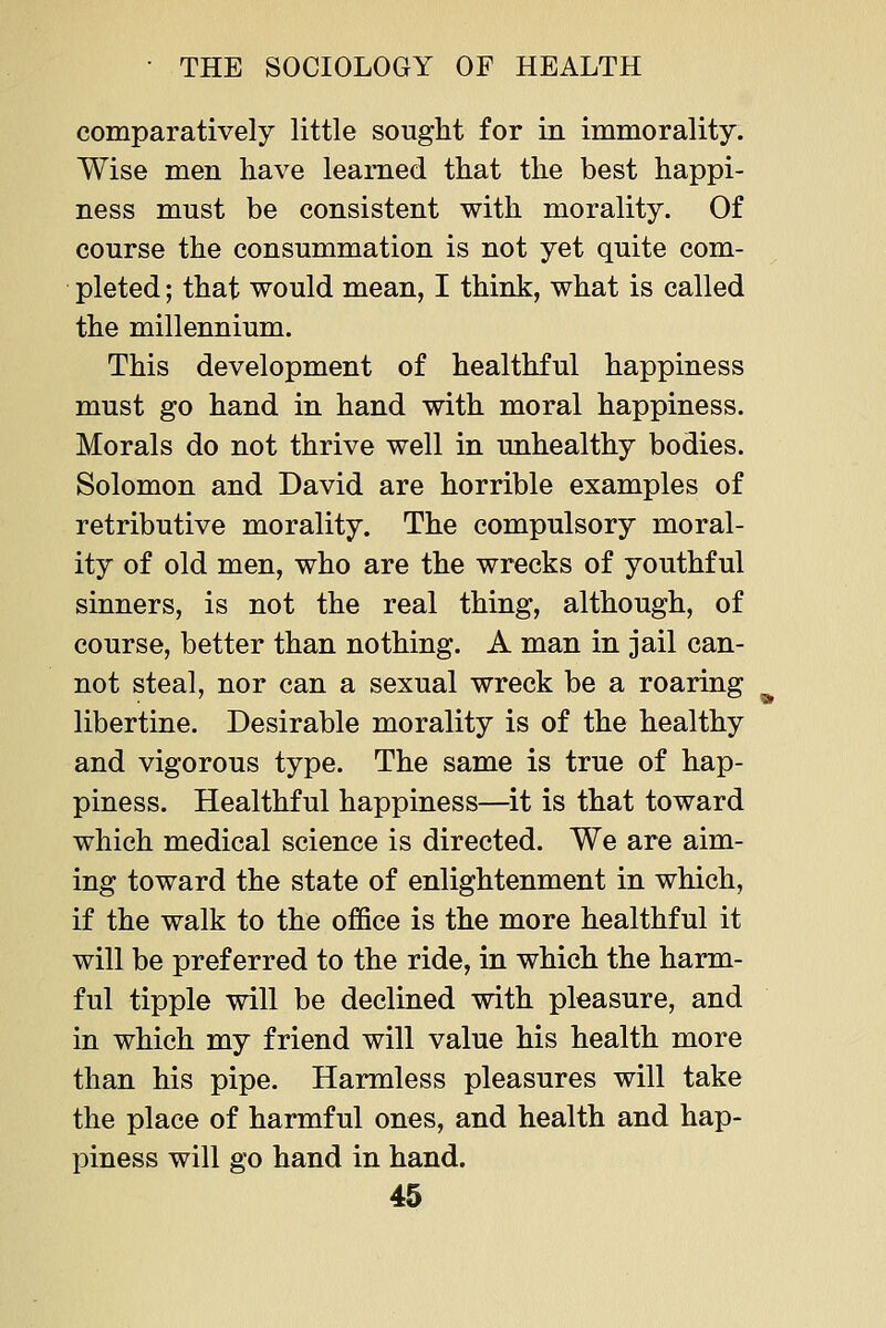 comparatively little sought for in immorality. Wise men have learned that the best happi- ness must be consistent with morality. Of course the consummation is not yet quite com- pleted ; that would mean, I think, what is called the millennium. This development of healthful happiness must go hand in hand with moral happiness. Morals do not thrive well in unhealthy bodies. Solomon and David are horrible examples of retributive morality. The compulsory moral- ity of old men, who are the wrecks of youthful sinners, is not the real thing, although, of course, better than nothing. A man in jail can- not steal, nor can a sexual wreck be a roaring libertine. Desirable morality is of the healthy and vigorous type. The same is true of hap- piness. Healthful happiness—it is that toward which medical science is directed. We are aim- ing toward the state of enlightenment in which, if the walk to the office is the more healthful it will be preferred to the ride, in which the harm- ful tipple will be declined with pleasure, and in which my friend will value his health more than his pipe. Harmless pleasures will take the place of harmful ones, and health and hap- piness will go hand in hand.