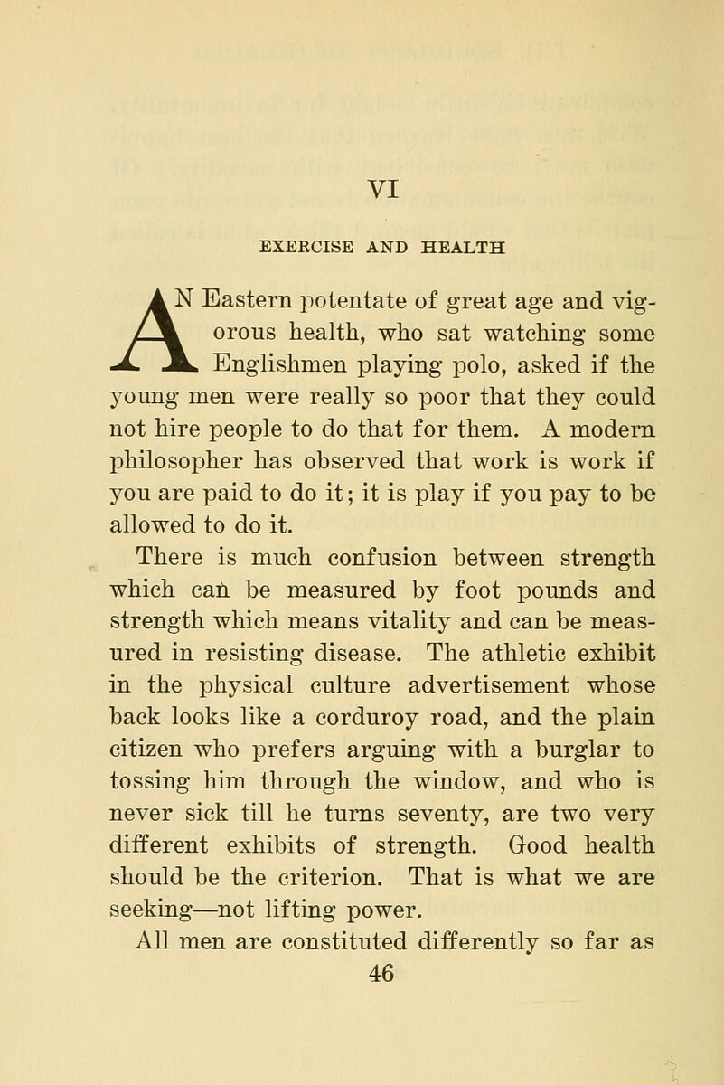VI EXERCISE AND HEALTH AN Eastern potentate of great age and vig- L^k orous health, who sat watching some -A. J^ Englishmen playing polo, asked if the young men were really so poor that they could not hire people to do that for them. A modern philosopher has observed that work is work if you are paid to do it; it is play if you pay to be allowed to do it. There is much confusion between strength which cati be measured by foot pounds and strength which means vitality and can be meas- ured in resisting disease. The athletic exhibit in the physical culture advertisement whose back looks like a corduroy road, and the plain citizen who prefers arguing with a burglar to tossing him through the window, and who is never sick till he turns seventy, are two very different exhibits of strength. Good health should be the criterion. That is what we are seeking—not lifting power. All men are constituted differently so far as