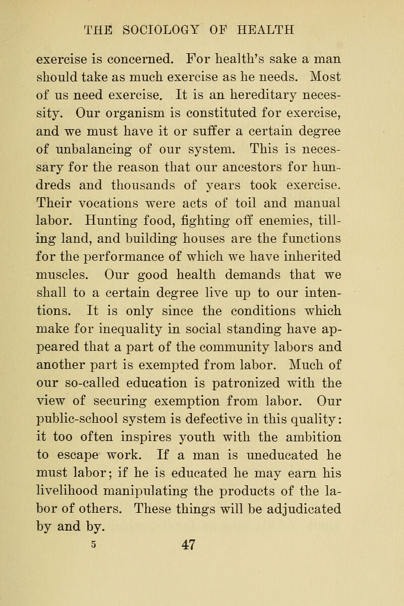 exercise is concerned. For health's sake a man should take as much exercise as he needs. Most of us need exercise. It is an hereditary neces- sity. Our organism is constituted for exercise, and we must have it or suffer a certain degree of unbalancing of our system. This is neces- sary for the reason that our ancestors for hun- dreds and thousands of years took exercise. Their vocations were acts of toil and manual labor. Huntiag food, fighting off enemies, till- ing land, and building houses are the functions for the performance of which we have inherited muscles. Our good health demands that we shall to a certain degree live up to our inten- tions. It is only since the conditions which make for inequality in social standing have ap- peared that a part of the community labors and another part is exempted from labor. Much of our so-called education is patronized with the view of securing exemption from labor. Our public-school system is defective in this quality: it too often inspires youth with the ambition to escape work. If a man is uneducated he must labor; if he is educated he may earn his livelihood manipulating the products of the la- bor of others. These things will be adjudicated by and by.