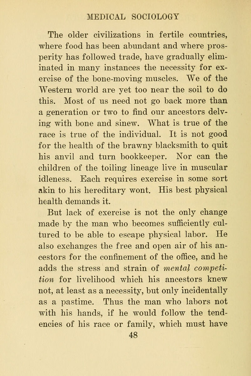 The older civilizations in fertile countries, where food has been abundant and where pros- perity has followed trade, have gradually elim- inated in many instances the necessity for ex- ercise of the bone-moving muscles. We of the Western world are yet too near the soil to do this. Most of us need not go back more than a generation or two to find our ancestors delv- ing with bone and sinew. What is true of the race is true of the individual. It is not good for the health of the brawny blacksmith to quit his anvil and turn bookkeeper. Nor can the children of the toiling lineage live in muscular idleness. Each requires exercise in some sort akin to his hereditary wont. His best physical health demands it. But lack of exercise is not the only change made by the man who becomes sufficiently cul- tured to be able to escape physical labor. He also exchanges the free and open air of his an- cestors for the confinement of the office, and he adds the stress and strain of mental competi- tion for livelihood which his ancestors knew not, at least as a necessity, but only incidentally as a pastime. Thus the man who labors not with his hands, if he would follow the tend- encies of his race or family, which must have