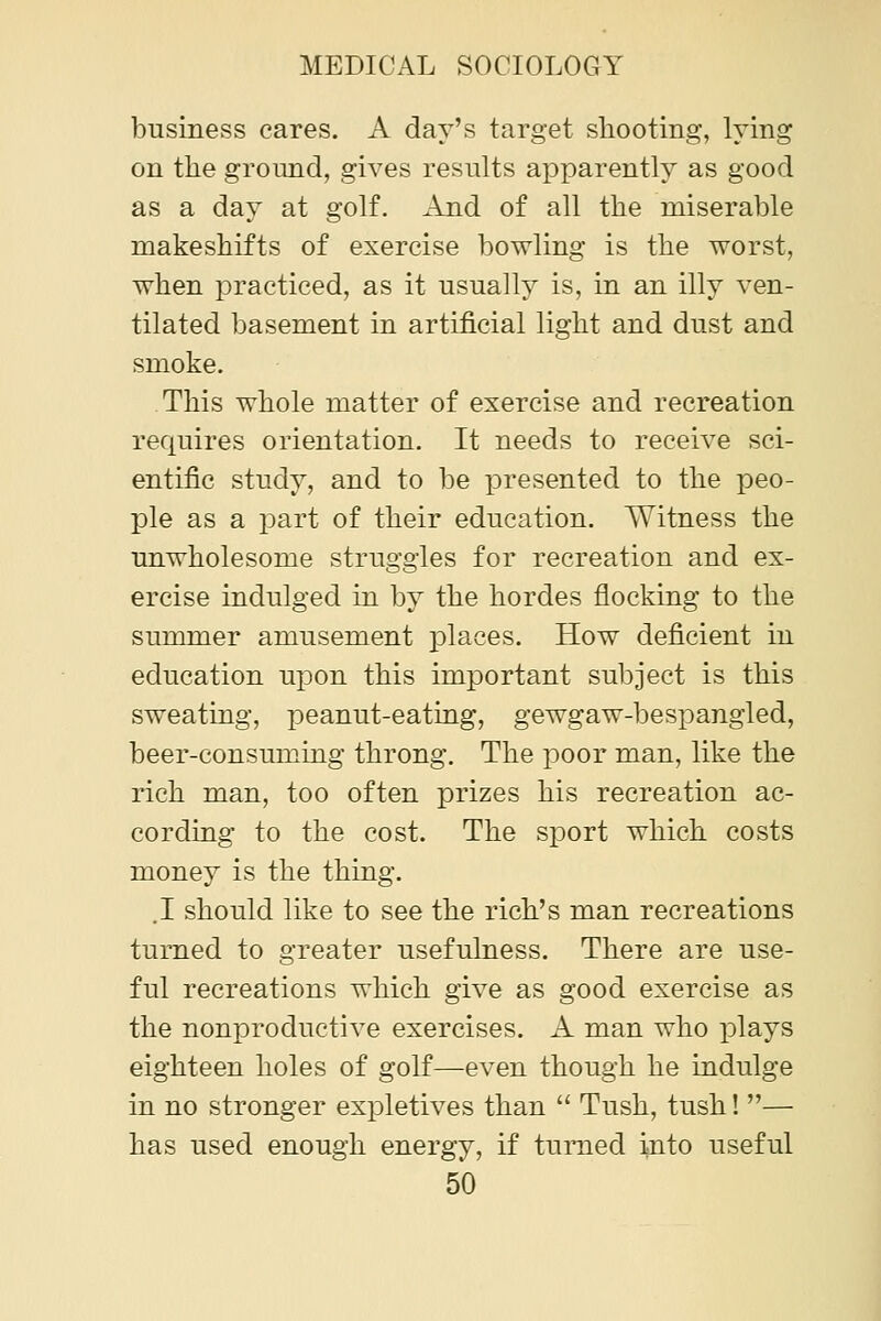 business cares. A day's target shooting, lying on the ground, gives results apparently as good as a day at golf. And of all the miserable makeshifts of exercise bowling is the worst, when practiced, as it usually is, in an illy ven- tilated basement in artificial light and dust and smoke. This whole matter of exercise and recreation requires orientation. It needs to receive sci- entific study, and to be presented to the peo- ple as a part of their education. Witness the unwholesome struggles for recreation and ex- ercise indulged in by the hordes flocking to the summer amusement places. How deficient in education upon this important subject is this sweating, peanut-eating, gewgaw-besxjangled, beer-consuming throng. The poor man, like the rich man, too often prizes his recreation ac- cording to the cost. The sport which costs money is the thing. .1 should like to see the rich's man recreations turned to greater usefulness. There are use- ful recreations which give as good exercise as the nonproductive exercises. A man who plays eighteen holes of golf—even though he indulge in no stronger expletives than  Tush, tush! — has used enough energy, if turned into useful