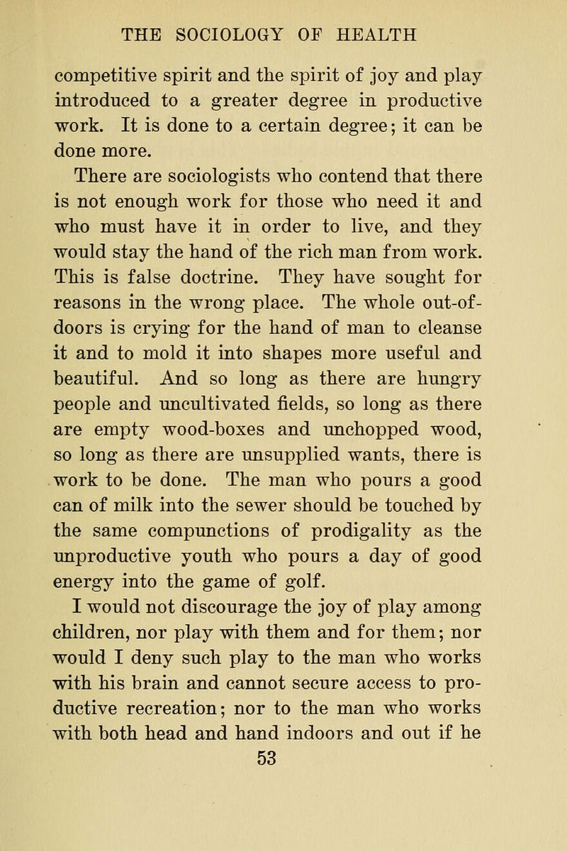 competitive spirit and the spirit of joy and play introduced to a greater degree in productive work. It is done to a certain degree; it can be done more. There are sociologists who contend that there is not enough work for those who need it and who must have it in order to live, and they would stay the hand of the rich man from work. This is false doctrine. They have sought for reasons in the wrong place. The whole out-of- doors is crying for the hand of man to cleanse it and to mold it into shapes more useful and beautiful. And so long as there are hungry people and uncultivated fields, so long as there are empty wood-boxes and unchopped wood, so long as there are unsupplied wants, there is work to be done. The man who pours a good can of milk into the sewer should be touched by the same compunctions of prodigality as the unproductive youth who pours a day of good energy into the game of golf. I would not discourage the joy of play among children, nor play with them and for them; nor would I deny such play to the man who works with his brain and cannot secure access to pro- ductive recreation; nor to the man who works with both head and hand indoors and out if he