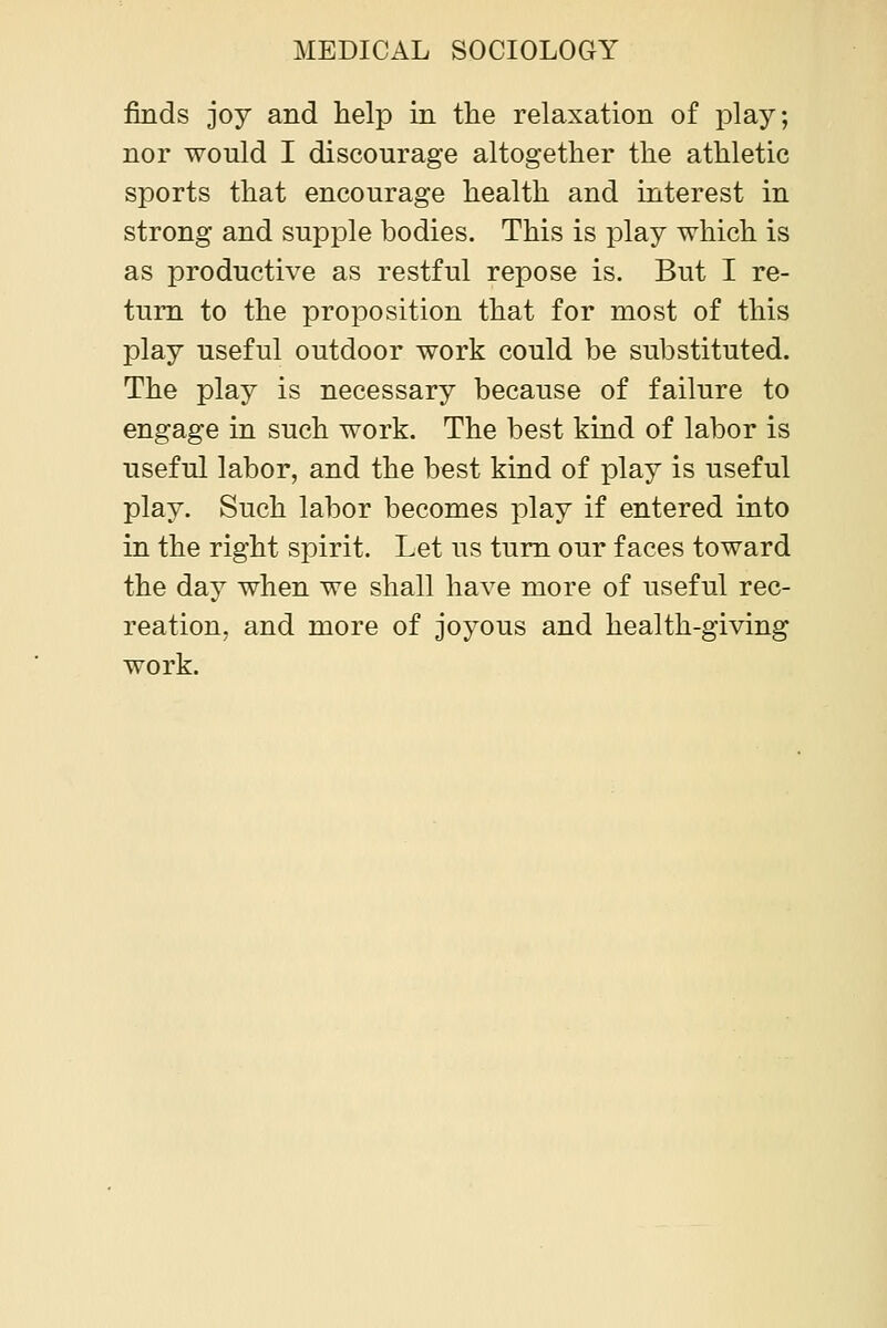 finds joy and help in the relaxation of play; nor would I discourage altogether the athletic sports that encourage health and interest in strong and supple bodies. This is play which is as productive as restful repose is. But I re- turn to the proposition that for most of this play useful outdoor work could be substituted. The play is necessary because of failure to engage in such work. The best kind of labor is useful labor, and the best kind of play is useful play. Such labor becomes play if entered into in the right spirit. Let us turn our faces toward the day when we shall have more of useful rec- reation, and more of joyous and health-giving work.
