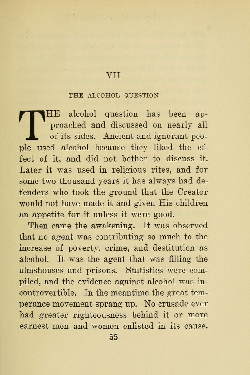 VII THE ALCOHOL QUESTION THE alcohol question has been ap- proached and discussed on nearly all of its sides. Ancient and ignorant peo- ple used alcohol because they liked the ef- fect of it, and did not bother to discuss it. Later it was used in religious rites, and for some two thousand years it has always had de- fenders who took the ground that the Creator would not have made it and given His children an appetite for it unless it were good. Then came the awakening. It was observed that no agent was contributing so much to the increase of poverty, crime, and destitution as alcohol. It was the agent that was filling the almshouses and prisons. Statistics were com- piled, and the evidence against alcohol was in- controvertible. In the meantime the great tem- perance movement sprang up. No crusade ever had greater righteousness behind it or more earnest men and women enlisted in its cause.