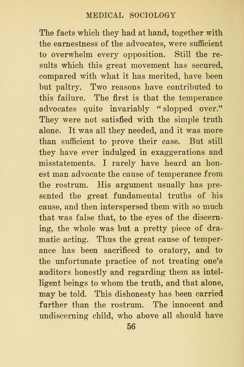 The facts which they had at hand, together with the earnestness of the advocates, were sufficient to overwhelm every opposition. Still the re- sults which this great movement has secured, compared with what it has merited, have been but paltry. Two reasons have contributed to this failure. The first is that the temperance advocates quite invariably  slopped over. They were not satisfied with the simple truth alone. It was all they needed, and it was more than sufficient to prove their case. But still they have ever indulged in exaggerations and misstatements. I rarely have heard an hon- est man advocate the cause of temperance from the rostrum. His argument usually has pre- sented the great fundamental truths of his cause, and then interspersed them with so much that was false that, to the eyes of the discern- ing, the whole was but a pretty piece of dra- matic acting. Thus the great cause of temper- ance has been sacrificed to oratory, and to the unfortunate practice of not treating one's auditors honestly and regarding them as intel- ligent beings to whom the truth, and that alone, may be told. This dishonesty has been carried further than the rostrum. The innocent and undisceming child, who above all should have