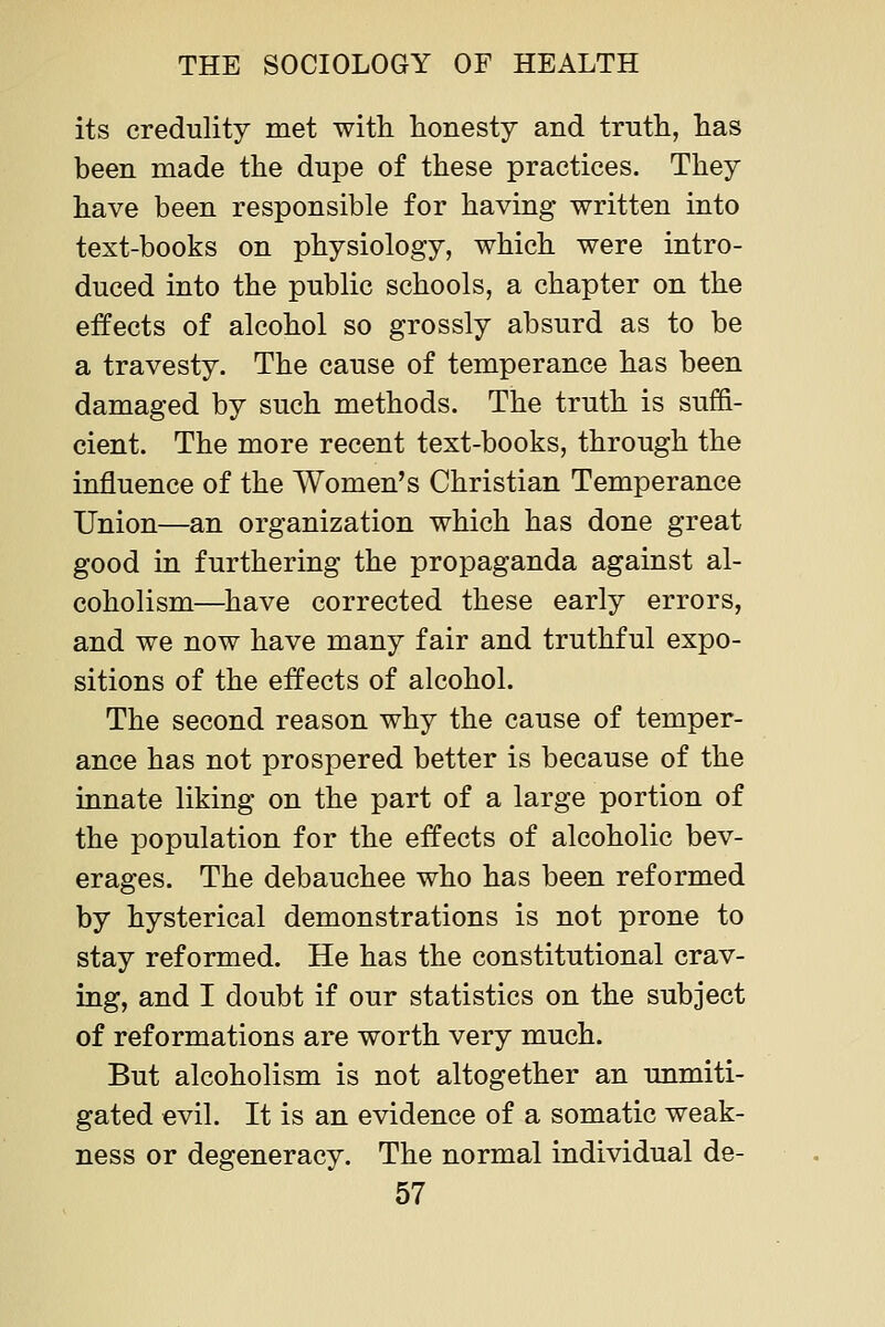 its credulity met with honesty and truth, has been made the dupe of these practices. They have been responsible for having written into text-books on physiology, which were intro- duced into the public schools, a chapter on the effects of alcohol so grossly absurd as to be a travesty. The cause of temperance has been damaged by such methods. The truth is suffi- cient. The more recent text-books, through the influence of the Women's Christian Temperance Union—an organization which has done great good in furthering the propaganda against al- coholism—have corrected these early errors, and we now have many fair and truthful expo- sitions of the effects of alcohol. The second reason why the cause of temper- ance has not prospered better is because of the innate liking on the part of a large portion of the population for the effects of alcoholic bev- erages. The debauchee who has been reformed by hysterical demonstrations is not prone to stay reformed. He has the constitutional crav- ing, and I doubt if our statistics on the subject of reformations are worth very much. But alcoholism is not altogether an unmiti- gated evil. It is an evidence of a somatic weak- ness or degeneracy. The normal individual de-