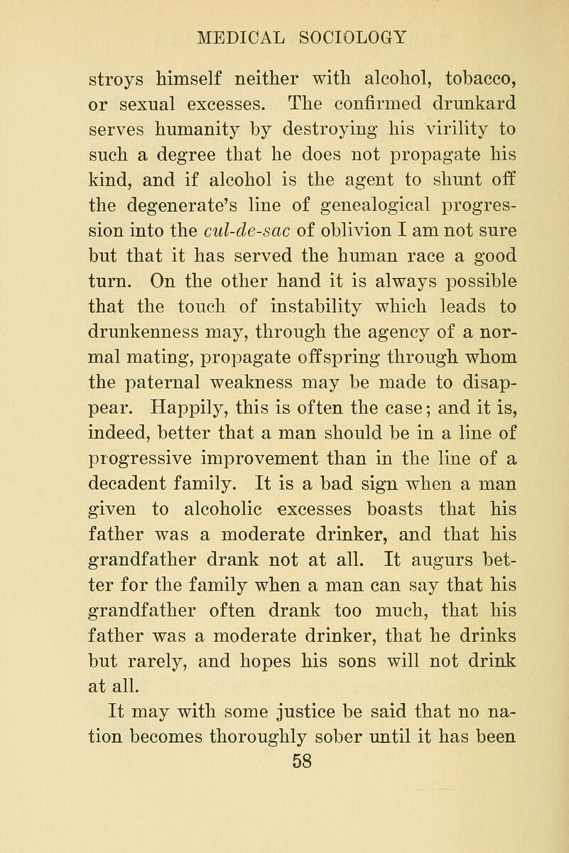 stroys himself neither with alcohol, tobacco, or sexual excesses. The confirmed drunkard serves humanity by destroying his virility to such a degree that he does not propagate his kind, and if alcohol is the agent to shunt off the degenerate's line of genealogical progres- sion into the cul-de-sac of oblivion I am not sure but that it has served the human race a good turn. On the other hand it is always possible that the touch of instability which leads to drunkenness may, through the agency of a nor- mal mating, propagate offspring through whom the paternal weakness may be made to disap- pear. Happily, this is often the case; and it is, indeed, better that a man should be in a line of progressive improvement than in the line of a decadent family. It is a bad sign when a man given to alcoholic excesses boasts that his father was a moderate drinker, and that his grandfather drank not at all. It augurs bet- ter for the family when a man can say that his grandfather often drank too much, that his father was a moderate drinker, that he drinks but rarely, and hopes his sons will not drink at all. It may with some justice be said that no na- tion becomes thoroughly sober until it has been