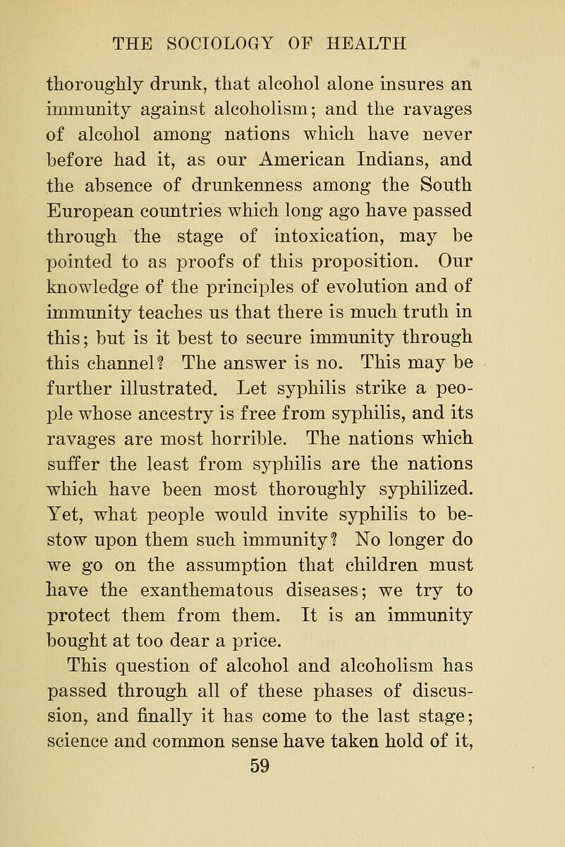 thoroughly drunk, that alcohol alone insures an immunity against alcoholism; and the ravages of alcohol among nations which have never before had it, as our American Indians, and the absence of drimkenness among the South European countries which long ago have passed through the stage of intoxication, may be pointed to as proofs of this proposition. Our knowledge of the principles of evolution and of immunity teaches us that there is much truth in this; but is it best to secure immunity through this channel? The answer is no. This may be further illustrated. Let syphilis strike a peo- ple whose ancestry is free from syphilis, and its ravages are most horrible. The nations which suffer the least from syphilis are the nations which have been most thoroughly syphilized. Yet, what people would invite syphilis to be- stow upon them such immunity? No longer do we go on the assumption that children must have the exanthematous diseases; we try to protect them from them. It is an immunity bought at too dear a price. This question of alcohol and alcoholism has passed through all of these phases of discus- sion, and finally it has come to the last stage; science and common sense have taken hold of it,