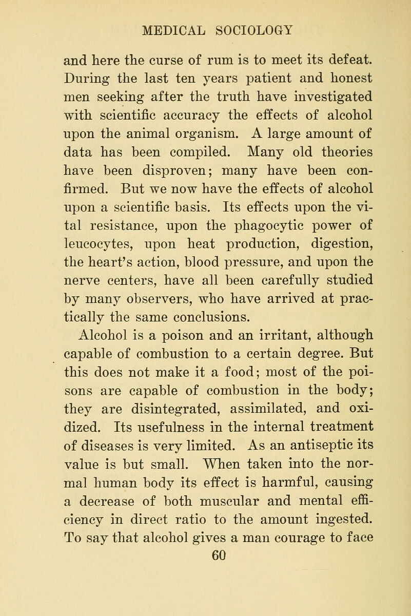 and here the curse of rum is to meet its defeat. During the last ten years patient and honest men seeking after the truth have investigated with scientific accuracy the effects of alcohol upon the animal organism. A large amount of data has been compiled. Many old theories have been disproven; many have been con- firmed. But we now have the effects of alcohol upon a scientific basis. Its effects upon the vi- tal resistance, upon the phagocytic power of leucocytes, upon heat production, digestion, the heart's action, blood pressure, and upon the nerve centers, have all been carefully studied by many observers, who have arrived at prac- tically the same conclusions. Alcohol is a poison and an irritant, although capable of combustion to a certain degree. But this does not make it a food; most of the poi- sons are capable of combustion in the body; they are disintegrated, assimilated, and oxi- dized. Its usefulness in the internal treatment of diseases is very limited. As an antiseptic its value is but small. When taken into the nor- mal human body its effect is harmful, causing a decrease of both muscular and mental effi- ciency in direct ratio to the amount ingested. To say that alcohol gives a man courage to face