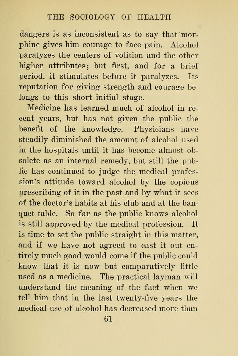 dangers is as inconsistent as to say that mor- phine gives him courage to face pain. Alcohol paralyzes the centers of volition and the other higher attributes; but first, and for a brief period, it stimulates before it paralyzes. Its reputation for giving strength and courage be- longs to this short initial stage. Medicine has learned much of alcohol in re- cent years, but has not given the public the benefit of the knowledge. Physicians have steadily diminished the amount of alcohol used in the hospitals until it has become almost o1)- solete as an internal remedy, but still the pub- lic has continued to judge the medical profes- sion's attitude toward alcohol by the copious prescribing of it in the past and by what it sees of the doctor's habits at his club and at the ban- quet table. So far as the public knows alcohol is still approved by the medical profession. It is time to set the public straight in this matter, and if we have not agreed to cast it out en- tirely much good would come if the public could know that it is now but comparatively little used as a medicine. The practical layman will understand the meaning of the fact when we tell him that in the last twenty-five years the medical use of alcohol has decreased more than