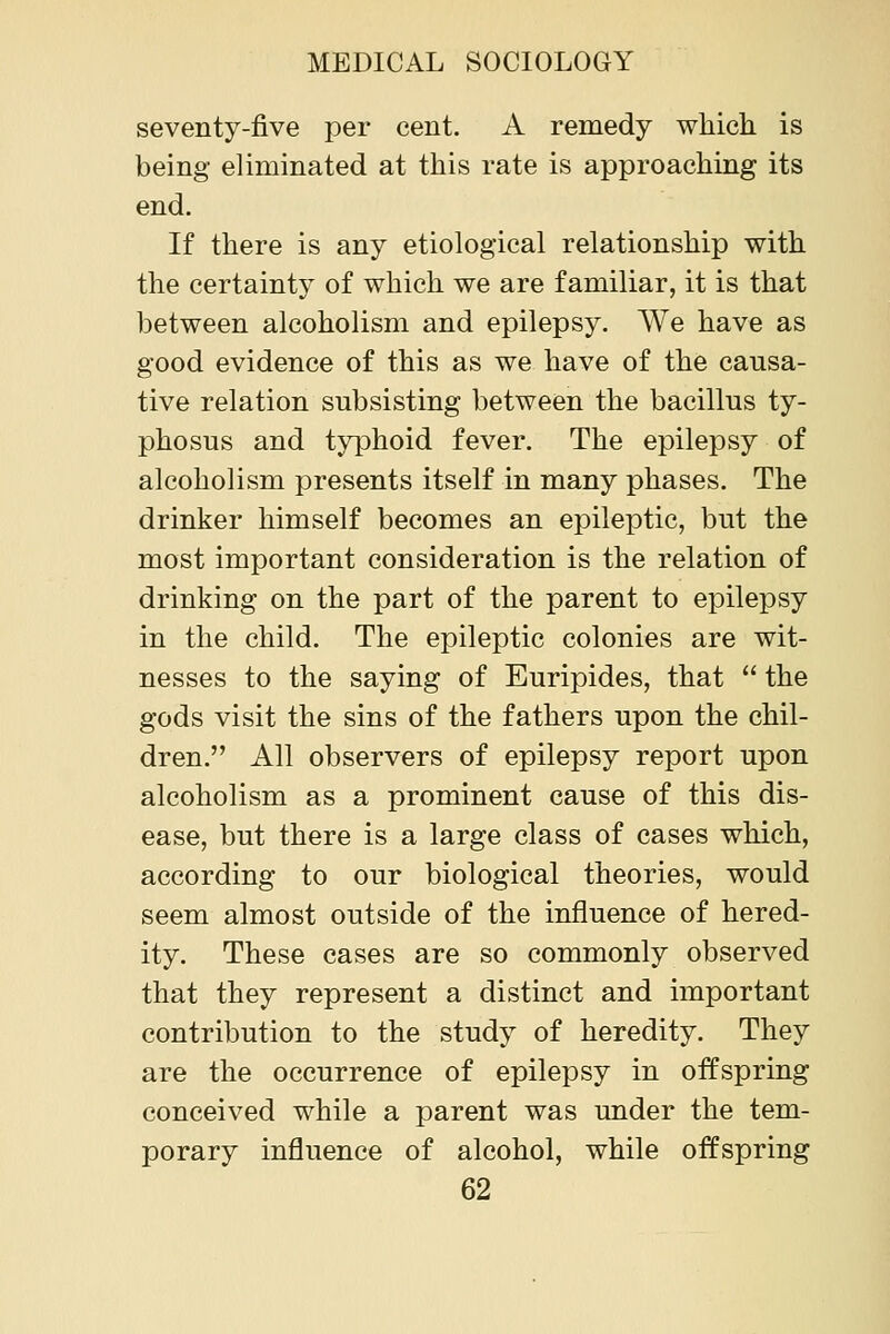 seventy-five per cent. A remedy which is being eliminated at this rate is approaching its end. If there is any etiological relationship with the certainty of which we are familiar, it is that between alcoholism and epilepsy. We have as good evidence of this as we have of the causa- tive relation subsisting between the bacillus ty- phosus and typhoid fever. The epilepsy of alcoholism presents itself in many phases. The drinker himself becomes an epileptic, but the most important consideration is the relation of drinking on the part of the parent to epilepsy in the child. The epileptic colonies are wit- nesses to the saying of Euripides, that the gods visit the sins of the fathers upon the chil- dren. All observers of epilepsy report upon alcoholism as a prominent cause of this dis- ease, but there is a large class of cases which, according to our biological theories, would seem almost outside of the influence of hered- ity. These cases are so commonly observed that they represent a distinct and important contribution to the study of heredity. They are the occurrence of epilepsy in offspring conceived while a parent was under the tem- porary influence of alcohol, while offspring