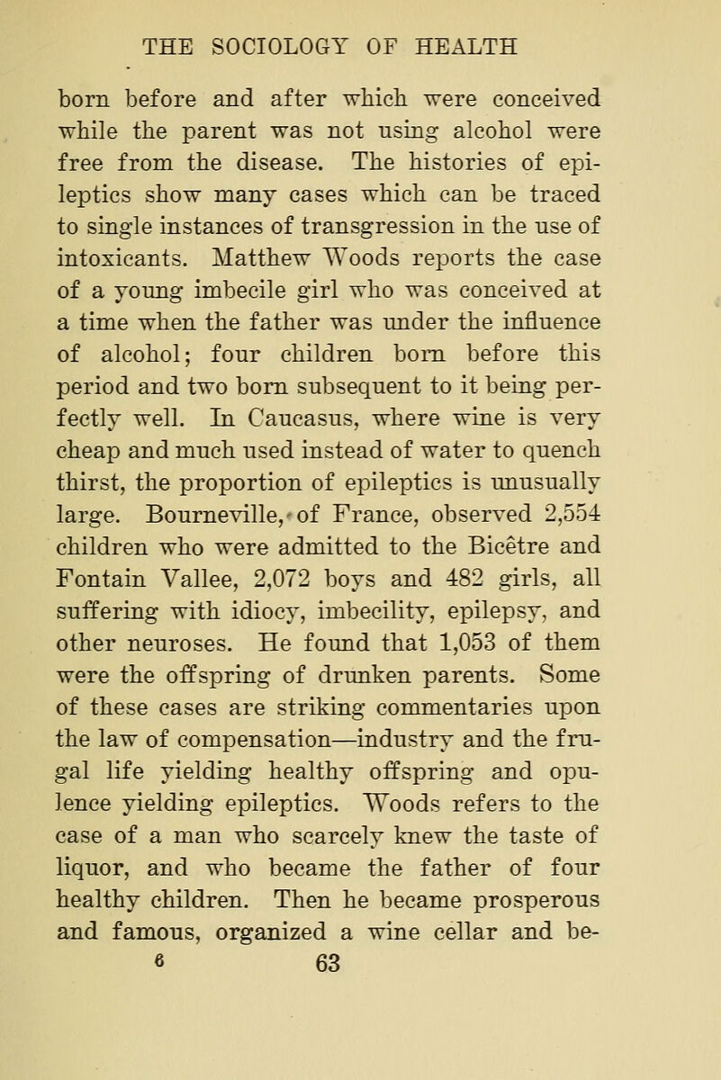 born before and after which were conceived while the parent was not using alcohol were free from the disease. The histories of epi- leptics show many cases which can be traced to single instances of transgression in the use of intoxicants. Matthew Woods reports the case of a yonng imbecile girl who was conceived at a time when the father was under the influence of alcohol; four children bom before this period and two bom subsequent to it being per- fectly well. In Caucasus, where wine is very cheap and much used instead of water to quench thirst, the proportion of epileptics is unusually large. Bourneville, of France, observed 2,554 children who were admitted to the Bicetre and Fontain Vallee, 2,072 boys and 482 girls, all suffering with idiocy, imbecility, epilepsy, and other neuroses. He found that 1,053 of them were the offspring of drunken parents. Some of these cases are striking commentaries upon the law of compensation—industry and the fru- gal life yielding healthy offspring and opu- lence yielding epileptics. Woods refers to the case of a man who scarcely knew the taste of liquor, and who became the father of four healthy children. Then he became prosperous and famous, organized a wine cellar and be-
