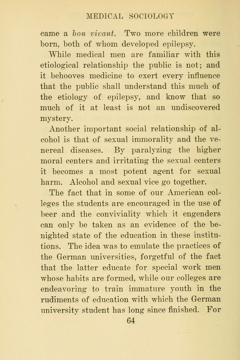 came a hon vivant. Two more cliildren were bom, both of whom developed epilepsy. While medical men are familiar with this etiological relationshiiD the public is not; and it behooves medicine to exert every influence that the public shall understand this much of the etiology of epilepsy, and know that so much of it at least is not an undiscovered mystery. Another important social relationship of al- cohol is that of sexual immorality and the ve- nereal diseases. By paralyzing the higher moral centers and irritating the sexual centers it becomes a most potent agent for sexual harm. Alcohol and sexual vice go together. The fact that in some of our American col- leges the students are encouraged in the use of beer and the conviviality which it engenders can only be taken as an evidence of the be- nighted state of the education in these institu- tions. The idea was to emulate the practices of the German universities, forgetful of the fact that the latter educate for special work men whose habits are formed, while our colleges are endeavoring to train immature youth in the rudiments of education with which the German university student has long since finished. For