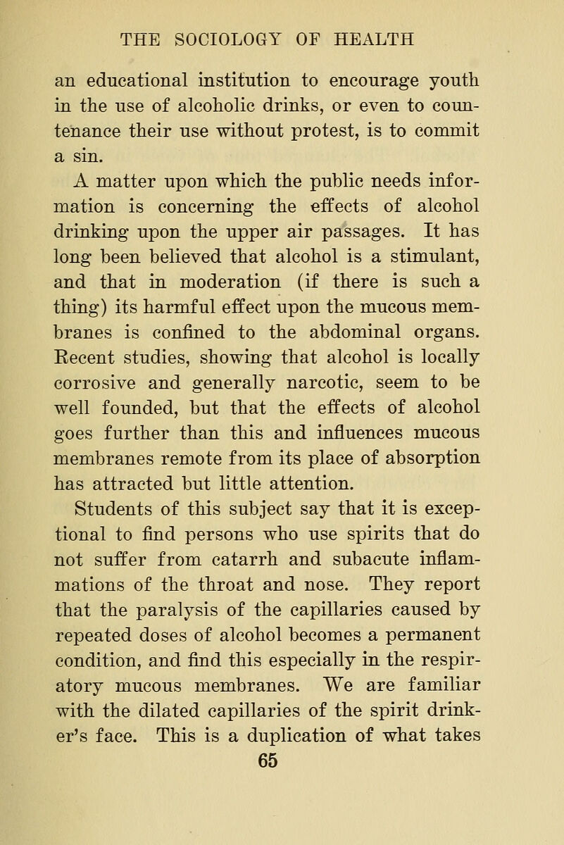 an educational institution to encourage youth in the use of alcoholic drinks, or even to coun- tenance their use without protest, is to commit a sin. A matter upon which the public needs infor- mation is concerning the effects of alcohol drinking upon the upper air passages. It has long been believed that alcohol is a stimulant, and that in moderation (if there is such a thing) its harmful effect upon the mucous mem- branes is confined to the abdominal organs. Recent studies, showing that alcohol is locally corrosive and generally narcotic, seem to be well founded, but that the effects of alcohol goes further than this and influences mucous membranes remote from its place of absorption has attracted but little attention. Students of this subject say that it is excep- tional to find persons who use spirits that do not suffer from catarrh and subacute inflam- mations of the throat and nose. They report that the paralysis of the capillaries caused by repeated doses of alcohol becomes a permanent condition, and find this especially in the respir- atory mucous membranes. We are familiar with the dilated capillaries of the spirit drink- er's face. This is a duplication of what takes
