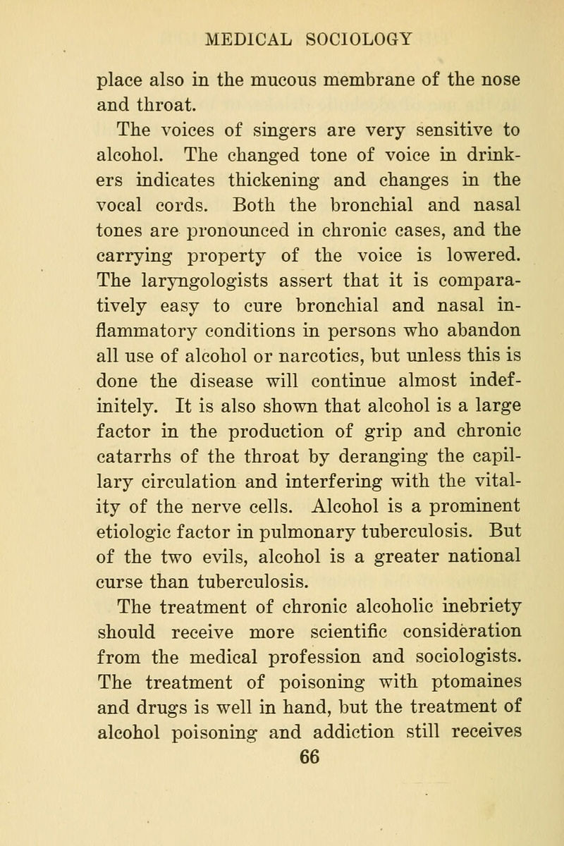 place also in the mucous membrane of the nose and throat. The voices of singers are very sensitive to alcohol. The changed tone of voice in drink- ers indicates thickening and changes in the vocal cords. Both the bronchial and nasal tones are pronounced in chronic cases, and the carrying property of the voice is lowered. The laryngologists assert that it is compara- tively easy to cure bronchial and nasal in- flammatory conditions in persons who abandon all use of alcohol or narcotics, but unless this is done the disease will continue almost indef- initely. It is also shown that alcohol is a large factor in the production of grip and chronic catarrhs of the throat by deranging the capil- lary circulation and interfering with the vital- ity of the nerve cells. Alcohol is a prominent etiologic factor in pulmonary tuberculosis. But of the two evils, alcohol is a greater national curse than tuberculosis. The treatment of chronic alcoholic inebriety should receive more scientific consideration from the medical profession and sociologists. The treatment of poisoning with ptomaines and drugs is well in hand, but the treatment of alcohol poisoning and addiction still receives