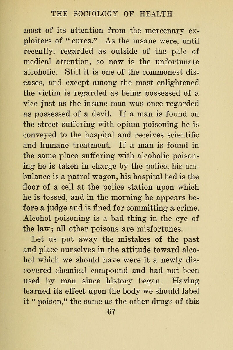 most of its attention from the mercenary ex- ploiters of cures. As the insane were, until recently, regarded as outside of the pale of medical attention, so now is the unfortunate alcoholic. Still it is one of the commonest dis- eases, and except among the most enlightened the victim is regarded as being possessed of a vice just as the insane man was once regarded as possessed of a devil. If a man is found on the street suffering with opium poisoning he is conveyed to the hospital and receives scientific and humane treatment. If a man is found in the same place suffering with alcoholic poison- ing he is taken in charge by the police, his am- bulance is a patrol wagon, his hospital bed is the floor of a cell at the police station upon which he is tossed, and in the morning he appears be- fore a judge and is fined for committing a crime. Alcohol poisoning is a bad thing in the eye of the law; all other poisons are misfortunes. Let us put away the mistakes of the past and place ourselves in the attitude toward alco- hol which we should have were it a newly dis- covered chemical compound and had not been used by man since history began. Having learned its effect upon the body we should label it poison, the same as the other drugs of this