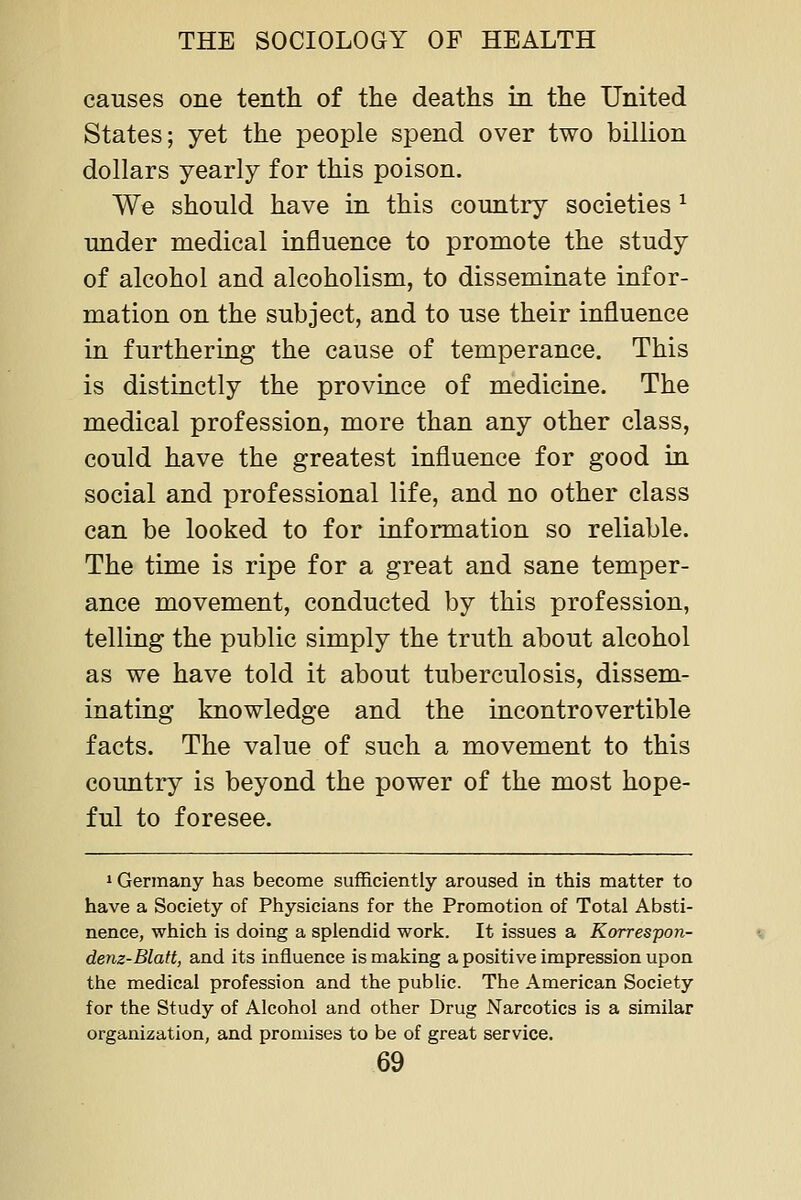 causes one tenth of the deaths in the United States; yet the people spend over two billion dollars yearly for this poison. We should have in this country societies ^ under medical influence to promote the study of alcohol and alcoholism, to disseminate infor- mation on the subject, and to use their influence in furthering the cause of temperance. This is distinctly the province of medicine. The medical profession, more than any other class, could have the greatest influence for good in social and professional life, and no other class can be looked to for information so reliable. The time is ripe for a great and sane temper- ance movement, conducted by this profession, telling the public simply the truth about alcohol as we have told it about tuberculosis, dissem- inating knowledge and the incontrovertible facts. The value of such a movement to this country is beyond the power of the most hope- ful to foresee. »Germany has become sufficiently aroused in this matter to have a Society of Physicians for the Promotion of Total Absti- nence, which is doing a splendid work. It issues a Korrespon- denz-Blatt, and its influence is making a positive impression upon the medical profession and the public. The American Society for the Study of Alcohol and other Drug Narcotics is a similar organization, and promises to be of great service.