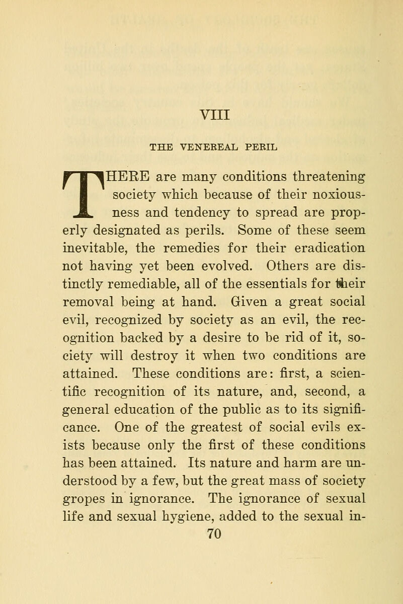 vni THE VENEREAL PERIL THERE are many conditions threatening society which because of their noxious- ness and tendency to spread are prop- erly designated as perils. Some of these seem inevitable, the remedies for their eradication not having yet been evolved. Others are dis- tinctly remediable, all of the essentials for Ijheir removal being at hand. Given a great social evil, recognized by society as an evil, the rec- ognition backed by a desire to be rid of it, so- ciety will destroy it when two conditions are attained. These conditions are: first, a scien- tific recognition of its nature, and, second, a general education of the public as to its signifi- cance. One of the greatest of social evils ex- ists because only the first of these conditions has been attained. Its nature and harm are un- derstood by a few, but the great mass of society gropes in ignorance. The ignorance of sexual life and sexual hygiene, added to the sexual in-