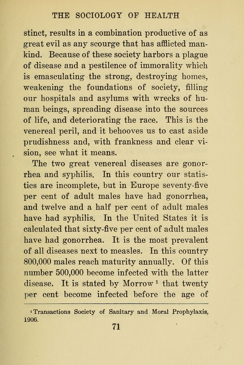 stinct, results in a combination productive of as great evil as any scourge that has afflicted man- kind. Because of these society harbors a plague of disease and a pestilence of immorality which is emasculating the strong, destroying homes, weakening the foundations of society, filling our hospitals and asylums with wrecks of hu- man beings, spreading disease into the sources of life, and deteriorating the race. This is the venereal peril, and it behooves us to cast aside prudishness and, with frankness and clear vi- sion, see what it means. The two great venereal diseases are gonor- rhea and syphilis. In this country our statis- tics are incomplete, but in Europe seventy-five per cent of adult males have had gonorrhea, and twelve and a half per cent of adult males have had syphilis. In the United States it is calculated that sixty-five per cent of adult males have had gonorrhea. It is the most prevalent of all diseases next to measles. In this country 800,000 males reach maturity annually. Of this number 500,000 become infected with the latter disease. It is stated by Morrow ^ that twenty per cent become infected before the age of 'Transactions Society of Sanitary and Moral Prophylaxis, 1906.