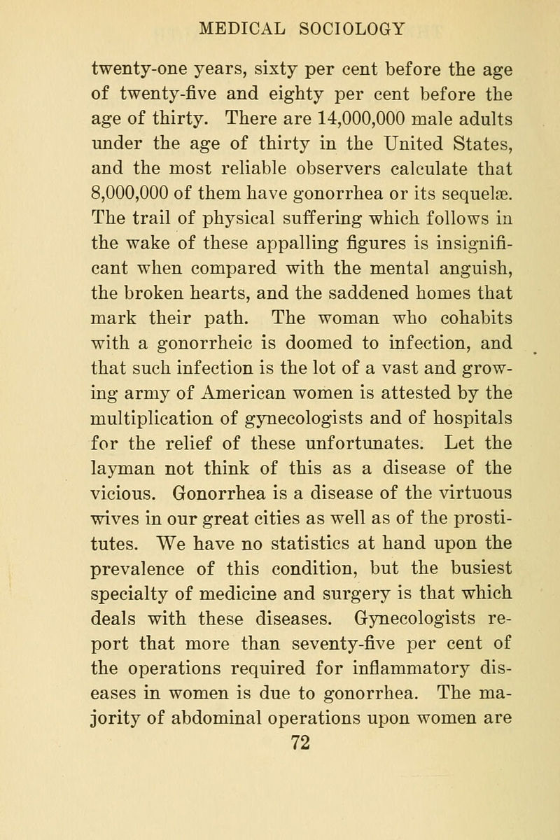 twenty-one years, sixty per cent before the age of twenty-five and eighty per cent before the age of thirty. There are 14,000,000 male adults under the age of thirty in the United States, and the most reliable observers calculate that 8,000,000 of them have gonorrhea or its sequelse. The trail of physical suffering which follows in the wake of these appalling figures is insignifi- cant when compared with the mental anguish, the broken hearts, and the saddened homes that mark their path. The woman who cohabits with a gonorrheic is doomed to infection, and that such infection is the lot of a vast and grow- ing army of American women is attested by the multiplication of gynecologists and of hospitals for the relief of these unfortunates. Let the layman not think of this as a disease of the vicious. Gonorrhea is a disease of the virtuous wives in our great cities as well as of the prosti- tutes. We have no statistics at hand upon the prevalence of this condition, but the busiest specialty of medicine and surgery is that which deals with these diseases. Gynecologists re- port that more than seventy-five per cent of the operations required for inflammatory dis- eases in women is due to gonorrhea. The ma- jority of abdominal operations upon women are