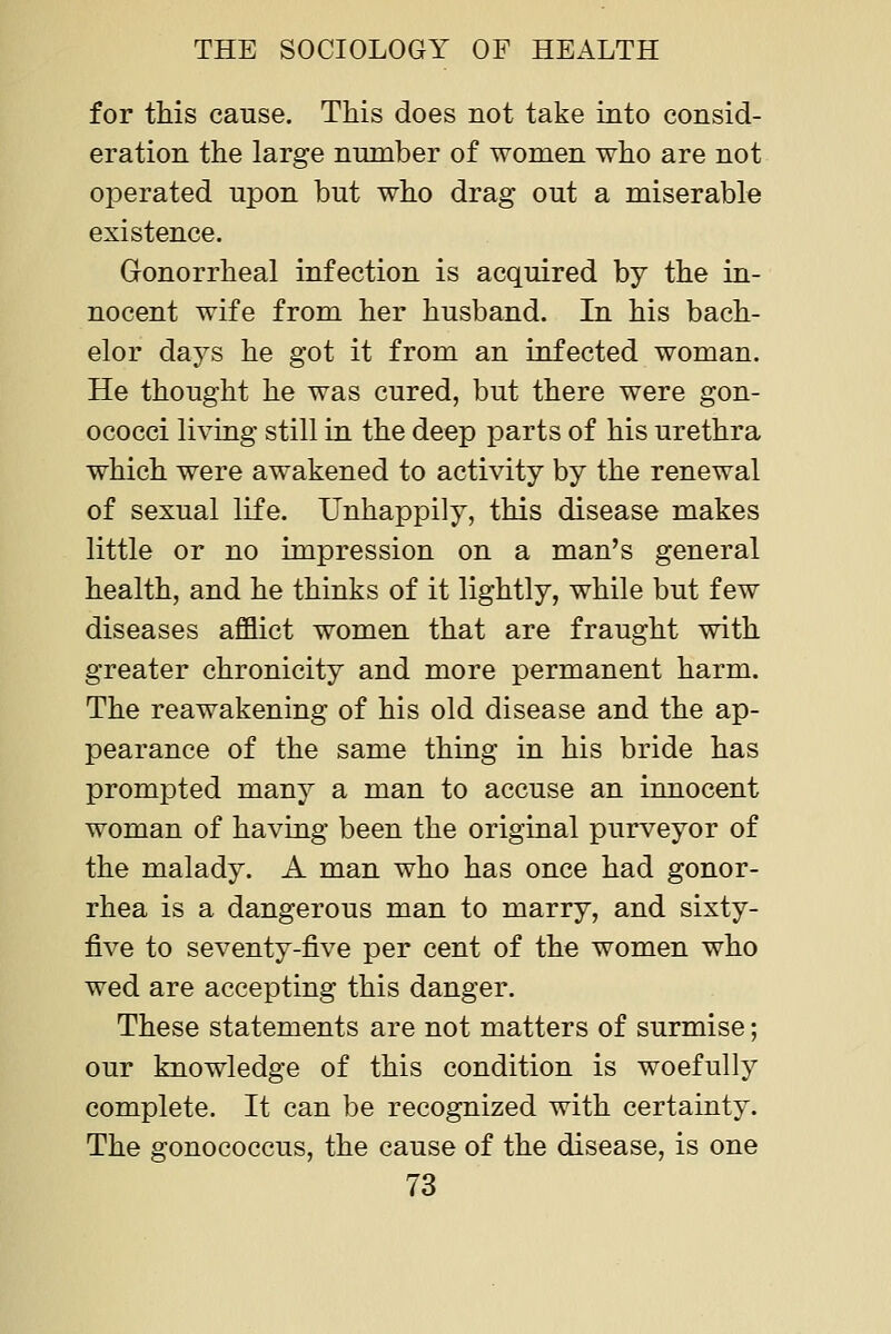 for this cause. This does not take into consid- eration the large number of women who are not operated upon but who drag out a miserable existence. Gonorrheal infection is acquired by the in- nocent wife from her husband. In his bach- elor days he got it from an infected woman. He thought he was cured, but there were gon- ococci living still in the deep parts of his urethra which were awakened to activity by the renewal of sexual life. Unhappily, this disease makes little or no impression on a man's general health, and he thinks of it lightly, while but few diseases afflict women that are fraught with greater chronicity and more permanent harm. The reawakening of his old disease and the ap- pearance of the same thing in his bride has prompted many a man to accuse an innocent woman of having been the original purveyor of the malady. A man who has once had gonor- rhea is a dangerous man to marry, and sixty- five to seventy-five per cent of the women who wed are accepting this danger. These statements are not matters of surmise; our knowledge of this condition is woefully complete. It can be recognized with certainty. The gonococcus, the cause of the disease, is one